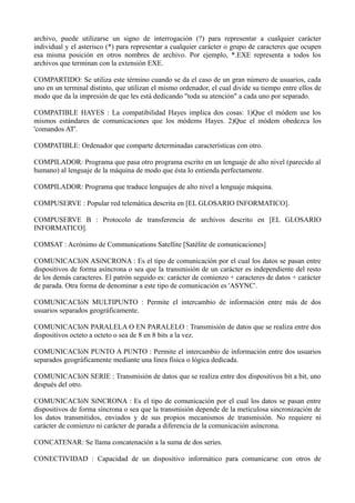archivo, puede utilizarse un signo de interrogación (?) para representar a cualquier carácter 
individual y el asterisco (*) para representar a cualquier carácter o grupo de caracteres que ocupen 
esa misma posición en otros nombres de archivo. Por ejemplo, *.EXE representa a todos los 
archivos que terminan con la extensión EXE. 
COMPARTIDO: Se utiliza este término cuando se da el caso de un gran número de usuarios, cada 
uno en un terminal distinto, que utilizan el mismo ordenador, el cual divide su tiempo entre ellos de 
modo que da la impresión de que les está dedicando "toda su atención" a cada uno por separado. 
COMPATIBLE HAYES : La compatibilidad Hayes implica dos cosas: 1)Que el módem use los 
mismos estándares de comunicaciones que los módems Hayes. 2)Que el módem obedezca los 
'comandos AT'. 
COMPATIBLE: Ordenador que comparte determinadas características con otro. 
COMPILADOR: Programa que pasa otro programa escrito en un lenguaje de alto nivel (parecido al 
humano) al lenguaje de la máquina de modo que ésta lo entienda perfectamente. 
COMPILADOR: Programa que traduce lenguajes de alto nivel a lenguaje máquina. 
COMPUSERVE : Popular red telemática descrita en [EL GLOSARIO INFORMATICO]. 
COMPUSERVE B : Protocolo de transferencia de archivos descrito en [EL GLOSARIO 
INFORMATICO]. 
COMSAT : Acrónimo de Communications Satellite [Satélite de comunicaciones] 
COMUNICACIóN ASíNCRONA : Es el tipo de comunicación por el cual los datos se pasan entre 
dispositivos de forma asíncrona o sea que la transmisión de un carácter es independiente del resto 
de los demás caracteres. El patrón seguido es: carácter de comienzo + caracteres de datos + carácter 
de parada. Otra forma de denominar a este tipo de comunicación es 'ASYNC'. 
COMUNICACIóN MULTIPUNTO : Permite el intercambio de información entre más de dos 
usuarios separados geográficamente. 
COMUNICACIóN PARALELA O EN PARALELO : Transmisión de datos que se realiza entre dos 
dispositivos octeto a octeto o sea de 8 en 8 bits a la vez. 
COMUNICACIóN PUNTO A PUNTO : Permite el intercambio de información entre dos usuarios 
separados geográficamente mediante una línea física o lógica dedicada. 
COMUNICACIóN SERIE : Transmisión de datos que se realiza entre dos dispositivos bit a bit, uno 
después del otro. 
COMUNICACIóN SíNCRONA : Es el tipo de comunicación por el cual los datos se pasan entre 
dispositivos de forma síncrona o sea que la transmisión depende de la meticulosa sincronización de 
los datos transmitidos, enviados y de sus propios mecanismos de transmisión. No requiere ni 
carácter de comienzo ni carácter de parada a diferencia de la comunicación asíncrona. 
CONCATENAR: Se llama concatenación a la suma de dos series. 
CONECTIVIDAD : Capacidad de un dispositivo informático para comunicarse con otros de 
 