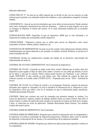 diferentes fabricantes. 
CONECTOR EN 'Y': Se trata de un cable especial que se divide en dos con un conector en cada 
extremo que le permite a un ordenador utilizar dos módems o a dos ordenadores compartir el mismo 
módem. 
CONFERENCIA : Area de un servicio telemático que versa sobre un tema concreto. Puede contener 
entre otros: mensajería, transferencia de archivos, boletines, ... relativos al tema elegido con lo que 
se consigue no dispersar el interés del usuario. Se le suele denominar también por su acrónimo 
inglés 'SIG'. 
CONFIGURACIóN MIDI: Especifica el tipo de dispositivo MIDI que se está utilizando y la 
asignación de canales que corresponde a dicho dispositivo. 
CONMUTADOR : Dispositivo externo que se utiliza para activar un dispositivo entre varios 
conectados al mismo: módem, plotter, impresora, etc. 
CONTENCIóN DE DISPOSITIVOS: Se pone en acción cuando varias aplicaciones intentan utilizar 
simultáneamente un mismo dispositivo, por ejemplo, un módem, mientras Windows se ejecuta en el 
modo extendido del 386. 
CONTRAER: Ocultar los subdirectorios situados por debajo de un directorio seleccionado del 
Administrador de archivos. 
CONTROL DE ACCESO A DISPOSITIVOS: Vea Contención de dispositivos. 
CONTROL DE FLUJO : Conocido en inglés como Flow control. Método que se utiliza entre dos 
dispositivos para regular el flujo de datos entre ambos. Consiste en una señal que detiene el envío 
de los datos y otra que lo restaura. Dicho control puede hacerse por 'hardware' o por 'software' 
siendo XON/XOFF el más sencillo en este último caso. Otro método de control de flujo por 
software consiste en la doble señal CTS/RTS [CTS = Preparado para enviar / RTS = Solicitud de 
envío]. 
CONTROL DE FLUJO: En el Panel de control y en el programa Termina], conjunto de procesos 
utilizados para regular la velocidad a la cual se transfiere la información de ni, dispositivo a otro. 
Un dispositivo envía una señal a otro en el momento en que la información puede transferirse. 
También denominado Protocolo. 
CONTROL: Menú que contiene una serie de comandos que permiten manejar la ventana. Los 
iconos de aplicación y algunos cuadros de diálogo también tienen un menú Control. Para abrir el 
menú Control, se utiliza el cuadro del menú situado a la izquierda en la barra de título de la ventana, 
o bien, se selecciona un icono de aplicación. También denominado Menú Sistema. Vea también 
Cuadro del menú Control. 
CONTROLADOR DE DISPOSITIVO: Vea Controlador. 
CONTROLADOR DE IMPRESORA: Programa que controla la interacción entre la computadora y 
la impresora. Un archivo controlador de impresora proporciona a Windows datos como la interfaz 
de impresión, la descripción de las fuentes y las características de la impresora instalada. 
CONTROLADOR DE SONIDO: Programa que utilizan las aplicaciones para reproducir sonidos en 
la computadora. 
 
