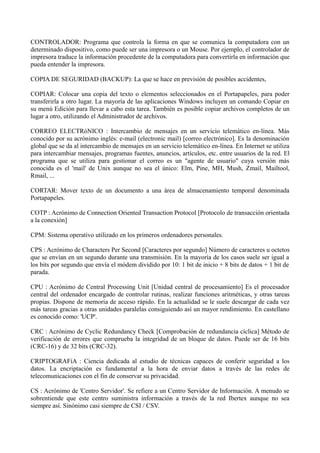 CONTROLADOR: Programa que controla la forma en que se comunica la computadora con un 
determinado dispositivo, como puede ser una impresora o un Mouse. Por ejemplo, el controlador de 
impresora traduce la información procedente de la computadora para convertirla en información que 
pueda entender la impresora. 
COPIA DE SEGURIDAD (BACKUP): La que se hace en previsión de posibles accidentes, 
COPIAR: Colocar una copia del texto o elementos seleccionados en el Portapapeles, para poder 
transferirla a otro lugar. La mayoría de las aplicaciones Windows incluyen un comando Copiar en 
su menú Edición para llevar a cabo esta tarea. También es posible copiar archivos completos de un 
lugar a otro, utilizando el Administrador de archivos. 
CORREO ELECTRóNICO : Intercambio de mensajes en un servicio telemático en-línea. Más 
conocido por su acrónimo inglés: e-mail (electronic mail) [correo electrónico]. Es la denominación 
global que se da al intercambio de mensajes en un servicio telemático en-línea. En Internet se utiliza 
para intercambiar mensajes, programas fuentes, anuncios, artículos, etc. entre usuarios de la red. El 
programa que se utiliza para gestionar el correo es un "agente de usuario" cuya versión más 
conocida es el 'mail' de Unix aunque no sea el único: Elm, Pine, MH, Mush, Zmail, Mailtool, 
Rmail, ... 
CORTAR: Mover texto de un documento a una área de almacenamiento temporal denominada 
Portapapeles. 
COTP : Acrónimo de Connection Oriented Transaction Protocol [Protocolo de transacción orientada 
a la conexión] 
CPM: Sistema operativo utilizado en los primeros ordenadores personales. 
CPS : Acrónimo de Characters Per Second [Caracteres por segundo] Número de caracteres u octetos 
que se envían en un segundo durante una transmisión. En la mayoría de los casos suele ser igual a 
los bits por segundo que envía el módem dividido por 10: 1 bit de inicio + 8 bits de datos + 1 bit de 
parada. 
CPU : Acrónimo de Central Processing Unit [Unidad central de procesamiento] Es el procesador 
central del ordenador encargado de controlar rutinas, realizar funciones aritméticas, y otras tareas 
propias. Dispone de memoria de acceso rápido. En la actualidad se le suele descargar de cada vez 
más tareas gracias a otras unidades paralelas consiguiendo así un mayor rendimiento. En castellano 
es conocido como: 'UCP'. 
CRC : Acrónimo de Cyclic Redundancy Check [Comprobación de redundancia cíclica] Método de 
verificación de errores que comprueba la integridad de un bloque de datos. Puede ser de 16 bits 
(CRC-16) y de 32 bits (CRC-32). 
CRIPTOGRAFíA : Ciencia dedicada al estudio de técnicas capaces de conferir seguridad a los 
datos. La encriptación es fundamental a la hora de enviar datos a través de las redes de 
telecomunicaciones con el fin de conservar su privacidad. 
CS : Acrónimo de 'Centro Servidor'. Se refiere a un Centro Servidor de Información. A menudo se 
sobrentiende que este centro suministra información a través de la red Ibertex aunque no sea 
siempre así. Sinónimo casi siempre de CSI / CSV. 
 
