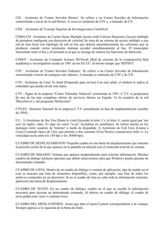 CSI : Acrónimo de 'Centro Servidor Ibertex'. Se refiere a un Centro Servidor de Información 
suministrada a través de la red Ibertex. A veces es sinónimo de CSV y, a menudo, de CS. 
CSIC : Acrónimo de 'Consejo Superior de Investigaciones Científicas' 
CSMA-CD : Acrónimo de Carrier Sense Multiple Access with Colision Detection [Acceso múltiple 
de portadora inteligente con detección de colisión] Se trata de un sistema de acceso múltiple a una 
red de área local con topología de red en bus que detecta automáticamente las colisiones que se 
producen cuando varios terminales intentan acceder simultáneamente al bus. El transceptor 
intercalado entre el bus y el terminal es el que se encarga de realizar las funciones de detección. 
CSNET : Acrónimo de Computer Science NETwork [Red de ciencias de la computación] Red 
académica e investigadora creada en 1981 en los EE.UU. al mismo tiempo que 'BITNET'. 
CSV : Acrónimo de 'Centro Servidor Videotex'. Se refiere a un Centro Servidor de Información 
suministrada a través de cualquier red videotex. A menudo es sinónimo de 'CSI' y de 'CS'. 
CTS : Acrónimo de Clear To Send [Preparado para enviar] Con esta señal, el módem le indica al 
ordenador que puede enviar más datos. 
CTV : Siglas de la empresa "Centre Telemàtic Valencià" constituida en 1991. C.T.V. es propietaria 
de una de las más completas ofertas de servicios ibertex en España. Es la creadora de la red 
'MicroServe' y del programa 'Wellcomm!'. 
CTV.ES : Dominio 'Internet' de la empresa C.T.V. actualmente en fase de implementación (octubre 
de 1995). 
CU : 1) Acrónimo de See You [Hasta la vista] (leyendo la letra 'c' y la letra 'u', suena igual que 'see 
you' en inglés, claro. Es algo así como "si-yu" leyéndose en castellano). Se utiliza mucho en los 
mensajes entre usuarios de 'Internet' a modo de despedida. 2) Acrónimo de Call Unix [Llama a 
Unix] Comando típico de Unix que permite a dos sistemas (Unix/Xenix) comunicarse entre sí. La 
velocidad oscila entre los 150 bps y los 38400 bps). 
CUADRO DE DESPLAZAMIENTO: Pequeño cuadro en una barra de desplazamiento que muestra 
la posición actual de lo que aparece en la pantalla en relación con el contenido total de la ventana. 
CUADRO DE DIáLOGO: Ventana que aparece temporalmente para solicitar información. Muchos 
cuadros de diálogo incluyen opciones que deben seleccionarse para que Windows pueda ejecutar un 
determinado comando. 
CUADRO DE LISTA: Dentro de un cuadro de diálogo o ventana de aplicación, tipo de cuadro en el 
cual se muestra una lista de elementos disponibles, como, por ejemplo, una lista de todos los 
archivos contenidos en un directorio. Si en el cuadro de lista no cabe toda la información existente, 
aparecerá una barra de desplazamiento. 
CUADRO DE TEXTO: En un cuadro de diálogo, cuadro en el que se escribe la información 
necesaria para ejecutar un determinado comando, Al abrirse un cuadro de diálogo, el cuadro de 
texto podrá estar vacío o contener texto. 
CUADRO DEL MENú CONTROL: Icono que abre el menú Control correspondiente a la ventana. 
Siempre aparece a la izquierda de la barra de título. 
 