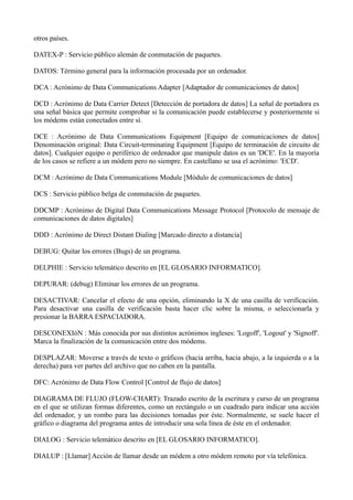 otros países. 
DATEX-P : Servicio público alemán de conmutación de paquetes. 
DATOS: Término general para la información procesada por un ordenador. 
DCA : Acrónimo de Data Communications Adapter [Adaptador de comunicaciones de datos] 
DCD : Acrónimo de Data Carrier Detect [Detección de portadora de datos] La señal de portadora es 
una señal básica que permite comprobar si la comunicación puede establecerse y posteriormente si 
los módems están conectados entre sí. 
DCE : Acrónimo de Data Communications Equipment [Equipo de comunicaciones de datos] 
Denominación original: Data Circuit-terminating Equipment [Equipo de terminación de circuito de 
datos]. Cualquier equipo o periférico de ordenador que manipule datos es un 'DCE'. En la mayoría 
de los casos se refiere a un módem pero no siempre. En castellano se usa el acrónimo: 'ECD'. 
DCM : Acrónimo de Data Communications Module [Módulo de comunicaciones de datos] 
DCS : Servicio público belga de conmutación de paquetes. 
DDCMP : Acrónimo de Digital Data Communications Message Protocol [Protocolo de mensaje de 
comunicaciones de datos digitales] 
DDD : Acrónimo de Direct Distant Dialing [Marcado directo a distancia] 
DEBUG: Quitar los errores (Bugs) de un programa. 
DELPHIE : Servicio telemático descrito en [EL GLOSARIO INFORMATICO]. 
DEPURAR: (debug) Eliminar los errores de un programa. 
DESACTIVAR: Cancelar el efecto de una opción, eliminando la X de una casilla de verificación. 
Para desactivar una casilla de verificación basta hacer clic sobre la misma, o seleccionarla y 
presionar la BARRA ESPACIADORA. 
DESCONEXIóN : Más conocida por sus distintos acrónimos ingleses: 'Logoff', 'Logout' y 'Signoff'. 
Marca la finalización de la comunicación entre dos módems. 
DESPLAZAR: Moverse a través de texto o gráficos (hacia arriba, hacia abajo, a la izquierda o a la 
derecha) para ver partes del archivo que no caben en la pantalla. 
DFC: Acrónimo de Data Flow Control [Control de flujo de datos] 
DIAGRAMA DE FLUJO (FLOW-CHART): Trazado escrito de la escritura y curso de un programa 
en el que se utilizan formas diferentes, como un rectángulo o un cuadrado para indicar una acción 
del ordenador, y un rombo para las decisiones tomadas por éste. Normalmente, se suele hacer el 
gráfico o diagrama del programa antes de introducir una sola línea de éste en el ordenador. 
DIALOG : Servicio telemático descrito en [EL GLOSARIO INFORMATICO]. 
DIALUP : [Llamar] Acción de llamar desde un módem a otro módem remoto por vía telefónica. 
 
