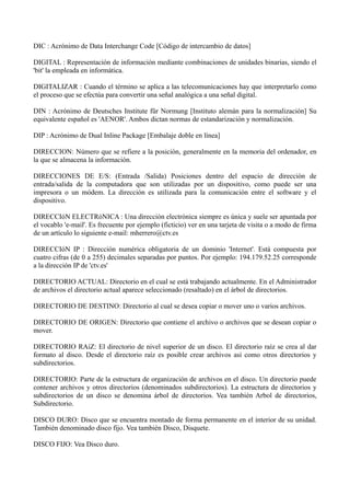 DIC : Acrónimo de Data Interchange Code [Código de intercambio de datos] 
DIGITAL : Representación de información mediante combinaciones de unidades binarias, siendo el 
'bit' la empleada en informática. 
DIGITALIZAR : Cuando el término se aplica a las telecomunicaciones hay que interpretarlo como 
el proceso que se efectúa para convertir una señal analógica a una señal digital. 
DIN : Acrónimo de Deutsches Institute für Normung [Instituto alemán para la normalización] Su 
equivalente español es 'AENOR'. Ambos dictan normas de estandarización y normalización. 
DIP : Acrónimo de Dual Inline Package [Embalaje doble en línea] 
DIRECCION: Número que se refiere a la posición, generalmente en la memoria del ordenador, en 
la que se almacena la información. 
DIRECCIONES DE E/S: (Entrada /Salida) Posiciones dentro del espacio de dirección de 
entrada/salida de la computadora que son utilizadas por un dispositivo, como puede ser una 
impresora o un módem. La dirección es utilizada para la comunicación entre el software y el 
dispositivo. 
DIRECCIóN ELECTRóNICA : Una dirección electrónica siempre es única y suele ser apuntada por 
el vocablo 'e-mail'. Es frecuente por ejemplo (ficticio) ver en una tarjeta de visita o a modo de firma 
de un artículo lo siguiente e-mail: mherrero@ctv.es 
DIRECCIóN IP : Dirección numérica obligatoria de un dominio 'Internet'. Está compuesta por 
cuatro cifras (de 0 a 255) decimales separadas por puntos. Por ejemplo: 194.179.52.25 corresponde 
a la dirección IP de 'ctv.es' 
DIRECTORIO ACTUAL: Directorio en el cual se está trabajando actualmente. En el Administrador 
de archivos el directorio actual aparece seleccionado (resaltado) en el árbol de directorios. 
DIRECTORIO DE DESTINO: Directorio al cual se desea copiar o mover uno o varios archivos. 
DIRECTORIO DE ORIGEN: Directorio que contiene el archivo o archivos que se desean copiar o 
mover. 
DIRECTORIO RAíZ: El directorio de nivel superior de un disco. El directorio raíz se crea al dar 
formato al disco. Desde el directorio raíz es posible crear archivos así como otros directorios y 
subdirectorios. 
DIRECTORIO: Parte de la estructura de organización de archivos en el disco. Un directorio puede 
contener archivos y otros directorios (denominados subdirectorios). La estructura de directorios y 
subdirectorios de un disco se denomina árbol de directorios. Vea también Arbol de directorios, 
Subdirectorio. 
DISCO DURO: Disco que se encuentra montado de forma permanente en el interior de su unidad. 
También denominado disco fijo. Vea también Disco, Disquete. 
DISCO FIJO: Vea Disco duro. 
 