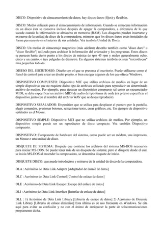 DISCO: Dispositivo de almacenamiento de datos; hay discos duros (fijos) y flexibles. 
DISCO: Medio utilizado para el almacenamiento de información. Cuando se almacena información 
en un disco ésta se conserva incluso después de apagar la computadora, a diferencia de lo que 
sucede cuando la información se almacena en memoria (RAM). Los disquetes pueden insertarse y 
extraerse de la unidad de disco de la computadora, mientras que los discos duros están instalados de 
forma permanente en el interior de sus unidades. Vea también Unidad de Disco. 
DISCO: Un medio de almacenaje magnético (más adelante descrito también como "disco duro" o 
"disco flexible") utilizado para archivar la información del ordenador y los programas. Estos discos 
se parecen hasta cierto punto a los discos de música de rpm 45 rpm y miden generalmente ocho, 
cinco y un cuarto, o tres pulgadas de diámetro. En algunos sistemas también existen "microdiscos" 
más pequeños todavía. 
DISEñO DEL ESCRITORIO: Diseño con el que se presenta el escritorio. Puede utilizarse como el 
Panel de control para crear un diseño propio, o bien escoger algunos de los que ofrece Windows. 
DISPOSITIVO COMPUESTO: Dispositivo MIC que utiliza archivos de medios en lugar de un 
simple dispositivo que no requiere dicho tipo de archivos utilizado para reproducir un determinado 
archivo de medios. Por ejemplo, para ejecutar un dispositivo compuesto tal como un secuenciador 
MIDI, se debe especificar un archivo MIDI de audio de tipo forma de onda (es preciso especificar el 
dispositivo junto con el nombre del archivo WAV que se desea reproducir). 
DISPOSITIVO SEñALADOR: Dispositivo que se utiliza para desplazar el puntero por la pantalla, 
elegir comandos, presionar botones, seleccionar texto, crear gráficos, etc. Un ejemplo de dispositivo 
señalador es el Mouse. 
DISPOSITIVO SIMPLE: Dispositivo MCI que no utiliza archivos de medios. Por ejemplo, un 
dispositivo simple puede ser un reproductor de disco compacto. Vea también Dispositivo 
compuesto. 
DISPOSITIVO: Componente de hardware del sistema, como puede ser un módem, una impresora, 
un Mouse o una unidad de disco. 
DISQUETE DE SISTEMA: Disquete que contiene los archivos del sistema MS-DOS necesarios 
para iniciar MS-DOS. Se puede tener más de un disquete de sistema; pero el disquete desde el cual 
se inicia MS-DOS al encender la computadora, se denomina disquete de inicio. 
DISQUETE DISCO: que puede introducirse y retirarse de la unidad de disco de la computadora. 
DLA : Acrónimo de Data Link Adapter [Adaptador de enlace de datos] 
DLC : Acrónimo de Data Link Control [Control de enlace de datos] 
DLE : Acrónimo de Data Link Escape [Escape del enlace de datos] 
DLI : Acrónimo de Data Link Interface [Interfaz de enlace de datos] 
DLL : 1) Acrónimo de Data Link Library [Librería de enlace de datos] 2) Acrónimo de Dinamic 
Link Library [Librería de enlace dinámico] Esta última es de uso frecuente en Windows. Se cita 
aquí para evitar su confusión y no con el ánimo de enriquecer la parte de telecomunicaciones 
propiamente dicha. 
 