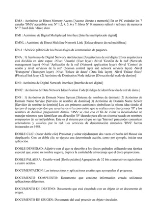 DMA : Acrónimo de Direct Memory Access [Acceso directo a memoria] En un PC estándar los 7 
canales 'DMA' accesibles son: Nº 1,2, 4, 5, 6 y 7: libres Nº 0: memory refresh / refresco de memoria 
Nº 7: hard disk / disco duro 
DMI : Acrónimo de Digital Multiplexed Interface [Interfaz multiplexado digital] 
DMNL : Acrónimo de Direct Multiline Network Link [Enlace directo de red multilínea] 
DN-1 : Servicio público de los Países Bajos de conmutación de paquetes. 
DNA : 1) Acrónimo de Digital Network Architecture [Arquitectura de red digital] Esta arquitectura 
está dividida en siete capas: -Nivel 'Usuario' (User layer) -Nivel 'Gestión de la red' (Network 
management layer) -Nivel 'Aplicación de la red' (Network application layer) -Nivel 'Control de 
sesión y nivel servicios de la red' (Session control layer and network services layer) -Nivel 
'Transporte' (Transport layer) -Nivel 'Enlace de datos' (Data link layer) -Nivel 'Enlace físico' 
(Physical link layer) 2) Acrónimo de Destination Node Address [Dirección del nodo de destino] 
DNI : Acrónimo de Digital Network Interface [Interfaz de red digital] 
DNIC : Acrónimo de Data Network Identification Code [Código de identificación de red de datos] 
DNS : 1) Acrónimo de Domain Name System [Sistema de nombres de dominio] 2) Acrónimo de 
Domain Name Service [Servicio de nombre de dominio] 3) Acrónimo de Domain Name Server 
[Servidor de nombre de dominio] Los dos primeros acrónimos simbolizan la misma idea siendo el 
tercero el equipo servidor que resuelve en sí la conversión que se realiza entre direcciones 'IP' y los 
nombres de dominio propiamente dichos. 'DNS' se creó con el fin de evitar la incomodidad de 
manejar números para identificar una dirección 'IP' ideando para ello un sistema basado en nombres 
compuestos de variasÿpalabras. Este es el sistema por el que se rige 'Internet' para poder comunicar 
ordenadores y usuarios por la red. Los servicios de denominación simbólica 'DNS' fueron 
instaurados en 1984. 
DOBLE CLIC: (hacer doble clic) Presionar y soltar rápidamente dos veces el botón del Mouse sin 
desplazarlo. Con un doble clic se ejecuta una determinada acción, como por ejemplo, iniciar una 
aplicación. 
DOBLE DENSIDAD: Adjetivo con el que se describe a los discos grabados utilizando una técnica 
especial que, como su nombre sugiere, duplica la cantidad de almacenaje que el disco proporciona. 
DOBLE PALABRA : Double-word [Doble palabra] Agrupación de 32 bits consecutivos equivalente 
a cuatro octetos. 
DOCUMENTACION: Las instrucciones y aplicaciones escritas que acompañan al programa. 
DOCUMENTO COMPUESTO: Documento que contiene información creada utilizando 
aplicaciones diferentes. 
DOCUMENTO DE DESTINO: Documento que está vinculado con un objeto de un documento de 
origen. 
DOCUMENTO DE ORIGEN: Documento del cual procede un objeto vinculado. 
 