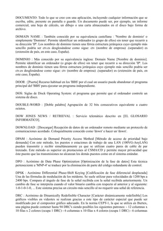 DOCUMENTO: Todo lo que se cree con una aplicación, incluyendo cualquier información que se 
escriba, edite, presente en pantalla o guarde. Un documento puede ser, por ejemplo, un informe 
comercial, una hoja de cálculo, un dibujo o una carta almacenados en el disco bajo forma de 
archivo. 
DOMAIN NAME : También conocido por su equivalencia castellana : 'Nombre de dominio' o 
simplemente 'Dominio'. Permite identificar un ordenador (o grupo de ellos) sin tener que recurrir a 
su dirección 'IP'. Los nombres de dominio tienen una férrea estructura jerárquica cuyo ejemplo más 
sencillo podría ser ctv.es desglosándose como sigue: ctv (nombre de empresa) .(separador) es 
(extensión de país, en este caso, España). 
DOMINIO : Más conocido por su equivalencia inglesa: Domain Name [Nombre de dominio]. 
Permite identificar un ordenador (o grupo de ellos) sin tener que recurrir a su dirección 'IP'. Los 
nombres de dominio tienen una férrea estructura jerárquica cuyo ejemplo más sencillo podría ser 
ctv.es desglosándose como sigue: ctv (nombre de empresa) .(separador) es (extensión de país, en 
este caso, España). 
DOOR : [Puerta] Recurso habitual en los 'BBS' por el cual un usuario puede abandonar el programa 
principal del 'BBS' para ejecutar un programa independiente. 
DOS: Siglas de Disck Operating System: el programa que permite que el ordenador controle un 
sistema de disco. 
DOUBLE-WORD : [Doble palabra] Agrupación de 32 bits consecutivos equivalente a cuatro 
octetos. 
DOW JONES NEWS / RETRIEVAL : Servicio telemático descrito en [EL GLOSARIO 
INFORMATICO]. 
DOWNLOAD : [Descargar] Recepción de datos de un ordenador remoto mediante un protocolo de 
comunicaciones acordado. Coloquialmente conocido como 'down' o hacer un 'down'. 
DPAM : Acrónimo de Demand Priority Access Method [Método de acceso de prioridad bajo 
demanda] Con este método, los puestos o estaciones de trabajo de una LAN (100VG-AnyLAN) 
pueden transmitir y recibir simultáneamente ya que se utilizan cuatro pares de cable de par 
trenzado. Este método es superior en prestaciones al CSMA/CD y permite mayor privacidad que 
éste puesto que las transmisiones no alcanzan los demás puestos como en el sistema estándar. 
DPO : Acrónimo de Data Phase Optimization [Optimización de la fase de datos] Esta técnica 
perteneciente a 'MNP-4' se traduce por la eliminación de parte del código redundante de control. 
DPSK : Acrónimo Differential Phase-Shift Keying [Codificación de fase diferencial desplazada] 
Una de las fórmulas de modulación de los módems. Se suele utilizar para velocidades de 1200 bps a 
2400 bps. Compara el ángulo de fase de la señal recibida con la señal recibida anteriormente. Un 
cambio de fase se interpreta cuando el valor binario cambia con respecto al anterior y al siguiente: 
1-0-1-0-1-0, ... Este sistema precisa un circuito más sencillo al no requerir una señal de referencia. 
DRC : Acrónimo de Dinamically Redefinible Character [Carácter dinámicamente redefinible] Los 
gráficos visibles en videotex se realizan gracias a este tipo de carácter especial que puede ser 
modificado por el compositor gráfico adecuado. En la norma CEPT-1, la que se utiliza en Ibertex, 
una página puede contener hasta 94 DRC's siendo posibles los siguientes patrones: - 12 columnas x 
10 filas x 2 colores (ocupa 1 DRC) - 6 columnas x 10 filas x 4 colores (ocupa 1 DRC) - 6 columnas 
 