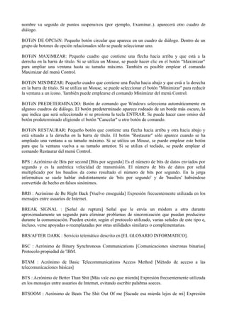 nombre va seguido de puntos suspensivos (por ejemplo, Examinar..). aparecerá otro cuadro de 
diálogo. 
BOTóN DE OPCIóN: Pequeño botón circular que aparece en un cuadro de diálogo. Dentro de un 
grupo de botones de opción relacionados sólo se puede seleccionar uno. 
BOTóN MAXIMIZAR: Pequeño cuadro que contiene una flecha hacia arriba y que está a la 
derecha en la barra de título. Si se utiliza un Mouse, se puede hacer clic en el botón "Maximizar" 
para ampliar una ventana hasta su tamaño máximo. También es posible emplear el comando 
Maximizar del menú Control. 
BOTóN MINIMIZAR: Pequeño cuadro que contiene una flecha hacia abajo y que está a la derecha 
en la barra de título. Si se utiliza un Mouse, se puede seleccionar el botón "Minimizar" para reducir 
la ventana a un icono. También puede emplearse el comando Minimizar del menú Control. 
BOTóN PREDETERMINADO: Botón de comando que Windows selecciona automáticamente en 
algunos cuadros de diálogo. El botón predeterminado aparece rodeado de un borde más oscuro, lo 
que indica que será seleccionado si se presiona la tecla ENTRAR. Se puede hacer caso omiso del 
botón predeterminado eligiendo el botón "Cancelar" u otro botón de comando. 
BOTóN RESTAURAR: Pequeño botón que contiene una flecha hacia arriba y otra hacia abajo y 
está situado a la derecha en la barra de título. El botón "Restaurar" sólo aparece cuando se ha 
ampliado una ventana a su tamaño máximo. Si se utiliza un Mouse, se puede emplear este botón 
para que la ventana vuelva a su tamaño anterior. Si se utiliza el teclado, se puede emplear el 
comando Restaurar del menú Control. 
BPS : Acrónimo de Bits per second [Bits por segundo] Es el número de bits de datos enviados por 
segundo y es la auténtica velocidad de transmisión. El número de bits de datos por señal 
multiplicado por los baudios da como resultado el número de bits por segundo. En la jerga 
informática se suele hablar indistintamente de 'bits por segundo' y de 'baudios' habiéndose 
convertido de hecho en falsos sinónimos. 
BRB : Acrónimo de Be Right Back [Vuelvo enseguida] Expresión frecuentemente utilizada en los 
mensajes entre usuarios de Internet. 
BREAK SIGNAL : [Señal de ruptura] Señal que le envía un módem a otro durante 
aproximadamente un segundo para eliminar problemas de sincronización que puedan producirse 
durante la comunicación. Pueden existir, según el protocolo utilizado, varias señales de este tipo e, 
incluso, verse apoyadas o reemplazadas por otras utilidades similares o complementarias. 
BRS/AFTER DARK : Servicio telemático descrito en [EL GLOSARIO INFORMATICO]. 
BSC : Acrónimo de Binary Synchronous Communications [Comunicaciones síncronas binarias] 
Protocolo propiedad de 'IBM. 
BTAM : Acrónimo de Basic Telecommunications Access Method [Método de acceso a las 
telecomunicaciones básicas] 
BTS : Acrónimo de Better Than Shit [Más vale eso que mierda] Expresión frecuentemente utilizada 
en los mensajes entre usuarios de Internet, evitando escribir palabras soeces. 
BTSOOM : Acrónimo de Beats The Shit Out Of me [Sacude esa mierda lejos de mi] Expresión 
 