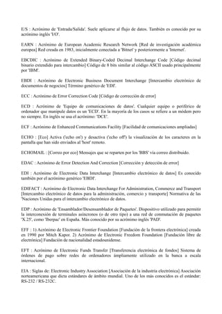 E/S : Acrónimo de 'Entrada/Salida'. Suele aplicarse al flujo de datos. También es conocido por su 
acrónimo inglés 'I/O'. 
EARN : Acrónimo de European Academic Research Network [Red de investigación académica 
europea] Red creada en 1983, inicialmente conectada a 'Bitnet' y posteriormente a 'Internet'. 
EBCDIC : Acrónimo de Extended Binary-Coded Decimal Interchange Code [Código decimal 
binario extendido para intercambio] Código de 8 bits similar al código ASCII usado principalmente 
por 'IBM'. 
EBDI : Acrónimo de Electronic Business Document Interchange [Intercambio electrónico de 
documentos de negocios] Término genérico de 'EDI'. 
ECC : Acrónimo de Error Correction Code [Código de corrección de error] 
ECD : Acrónimo de 'Equipo de comunicaciones de datos'. Cualquier equipo o periférico de 
ordenador que manipule datos es un 'ECD'. En la mayoría de los casos se refiere a un módem pero 
no siempre. En inglés se usa el acrónimo: 'DCE'. 
ECF : Acrónimo de Enhanced Communications Facility [Facilidad de comunicaciones ampliadas] 
ECHO : [Eco] Activa ('echo on') y desactiva ('echo off') la visualización de los caracteres en la 
pantalla que han sido enviados al 'host' remoto. 
ECHOMAIL : [Correo por eco] Mensajes que se reparten por los 'BBS' vía correo distribuido. 
EDAC : Acrónimo de Error Detection And Correction [Corrección y detección de error] 
EDI : Acrónimo de Electronic Data Interchange [Intercambio electrónico de datos] Es conocido 
también por el acrónimo genérico 'EBDI'. 
EDIFACT : Acrónimo de Electronic Data Interchange For Administration, Commerce and Transport 
[Intercambio electrónico de datos para la administración, comercio y transporte] Normativa de las 
'Naciones Unidas para el intercambio electrónico de datos. 
EDP : Acrónimo de 'Ensamblador/Desensamblador de Paquetes'. Dispositivo utilizado para permitir 
la interconexión de terminales asíncronos (o de otro tipo) a una red de conmutación de paquetes 
'X.25', como 'Iberpac' en España. Más conocido por su acrónimo inglés 'PAD'. 
EFF : 1) Acrónimo de Electronic Frontier Foundation [Fundación de la frontera electrónica] creada 
en 1990 por Mitch Kapor. 2) Acrónimo de Electronic Freedom Foundation [Fundación libre de 
electrónica] Fundación de nacionalidad estadounidense. 
EFT : Acrónimo de Electronic Funds Transfer [Transferencia electrónica de fondos] Sistema de 
órdenes de pago sobre redes de ordenadores ámpliamente utilizado en la banca a escala 
internacional. 
EIA : Siglas de: Electronic Industry Association [Asociación de la industria electrónica] Asociación 
norteamericana que dicta estándares de ámbito mundial. Uno de los más conocidos es el estándar: 
RS-232 / RS-232C. 
 
