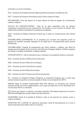 conectado a un servicio telemático. 
ENA : Acrónimo de Extended Network Addressing [Direccionamiento extendido de red] 
ENC : Acrónimo de European Networking Center [Centro europeo de redes] 
ENCABEZADO: Texto que aparece en la parte superior de todas las páginas de un documento 
cuando se imprime. 
ENLACE DE COMUNICACIONES : Ruta de los datos transferidos entre los distintos 
componentes involucrados en una comunicación. Por ejemplo, en una conexión con ibertex sería: 
módem-línea telefónica-red Iberpac de conmutación de paquetes. 
ENQ : Acrónimo de ENQuiry [Petición] Carácter que se utiliza en comunicaciones para solicitar 
datos. 
ENSAMBLADOR (ASSEMBLER): Es un programa que convierte otro programa escrito en 
lenguaje de ensamble (assembly language) en un código que el microprocesador puede ejecutar 
directamente. 
ENSAMBLADOR: Lenguaje de programación que utiliza símbolos y palabras, más difícil de 
manejar que los lenguajes de alto nivel, pero más fácil que el lenguaje máquina. También, programa 
que traduce el lenguaje ensamblador a lenguaje máquina. 
ENTRADA (INPUT) : Toda la información que se introduce en un programa durante su ejecución. 
EOA : Acrónimo de End of Address [Fin de dirección] 
EOB : Acrónimo de End of Block [Fin de bloque] 
EOC : Acrónimo de End of Chain [Fin de cadena] 
EOD : Acrónimo de End of Data [Fin de datos] 
EOT : Acrónimo de End of Transmission [Fin de transmisión] 
EP : Acrónimo de Emulation Program [Programa de emulación] Programa que se utiliza para 
emular terminales específicos como por ejemplo en Ibertex el de emulación de CEPT-1. 
EPROM: Siglas de Erasable Programmable Read Only Memory, un mecanismo que contiene 
información bajo una forma semipermanente y que exige una exposición a la luz ultravioleta en el 
caso de querer borrar su contenidos. 
EPT: Puerto que requiere un software y una tarjeta especiales. Sólo algunas impresoras, tal como la 
IBM Personal Pageprinter, pueden utilizar este tipo de puertos. 
ESCRITORIO: Fondo de la pantalla de Windows, sobre el cual aparecen las ventanas, iconos y 
cuadros de diálogo. 
ESCRITURA DE CALIDAD: En impresoras matriciales, modo de funcionamiento en el cual se 
utilizan más puntos para definir mejor los caracteres. 
 