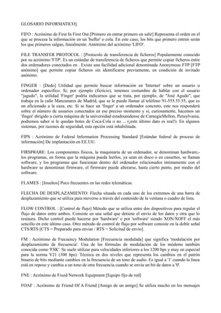 GLOSARIO INFORMATICO]. 
FIFO : Acrónimo de First In First Out [Primero en entrar primero en salir] Representa el orden en el 
que se procesa la información en un 'buffer' o cola. En este caso, los bits que primero entren serán 
los que primeros salgan, linealmente. Antónimo del acrónimo 'LIFO'. 
FILE TRANSFER PROTOCOL : [Protocolo de transferencia de ficheros] Popularmente conocido 
por su acrónimo 'FTP'. Es un estándar de transferencia de ficheros que permite copiar ficheros entre 
dos ordenadores conectados en . Existe una facilidad adicional denominada Anonymous FTP [FTP 
anónimo] que permite copiar ficheros sin identificarse previamente, en condición de invitado 
anónimo. 
FINGER : [Dedo] Utilidad que permite buscar información en 'Internet' sobre un usuario u 
ordenador específico. Si, por ejemplo (ficticio), tenemos costumbre de hablar con el usuario 
"jagudo", la utilidad 'Finger' podría indicarnos que se trata, por ejemplo, de "José Agudo", que 
trabaja en la calle Manzanares de Madrid, que se le puede llamar al teléfono 91-555.55.55, que es 
un aficionado a la caza, etc. Si se hace un 'finger' a un ordenador concreto, este nos responderá 
sobre el número de usuarios conectados en ese preciso momento y si, curiosamente, hacemos un 
'finger' dirigido a cierta máquina de la universidad estadounidense de CarnegieMellon, Pensylvania, 
podremos saber si le quedan botes de Coca-Cola o no ... (¡este último dato es real!). En algunos 
sistemas, por razones de seguridad, esta opción está inhabilitada. 
FIPS : Acrónimo de Federal Information Processing Standard [Estándar federal de proceso de 
información] De implantación en EE.UU. 
FIRMWARE: Los componentes físicos, la maquinaria de un ordenador, se denominan hardware,- 
los programas, en forma que la máquina pueda leerlos, ya sean en disco o en cassettes, se llaman 
software, y los programas que funcionan dentro del ordenador relacionados íntimamente con el 
hardware se denominan firmware, el firmware puede alterarse, hasta cierto punto, por medio del 
software. 
FLAMES : [Insultos] Poco frecuentes en las redes telemáticas. 
FLECHA DE DESPLAZAMIENTO: Flecha situada en cada uno de los extremos de una barra de 
desplazamiento que se utiliza para moverse a través del contenido de la ventana o cuadro de lista. 
FLOW CONTROL : [Control de flujo] Método que se utiliza entre dos dispositivos para regular el 
flujo de datos entre ambos. Consiste en una señal que detiene el envío de los datos y otra que lo 
restaura. Dicho control puede hacerse por 'hardware' o por 'software' siendo XON/XOFF el más 
sencillo en este último caso. Otro método de control de flujo por software consiste en la doble señal 
CTS/RTS [CTS = Preparado para enviar / RTS = Solicitud de envío]. 
FM : Acrónimo de Frecuency Modulation [Frecuencia modulada] que significa 'modulación por 
desplazamiento de frecuencia'. Una de las fórmulas de modulación de los módems también 
conocida como 'FSK'. Se suele utilizar para velocidades inferiores a los 1200 bps y muy en especial 
para la norma V21 (300 bps). Técnica en dos niveles que representa los cambios en el patrón 
binario de bits mediante cambios en la frecuencia de un tono de audio. Es igual a '1' cuando la línea 
está en reposo y cambia a un tono de otra frecuencia cuando se envía un bit de datos a '0'. 
FNE : Acrónimo de Fixed Network Equipment [Equipo fijo de red] 
FOAF : Acrónimo de Friend Of A Friend [Amigo de un amigo] Se utiliza mucho en los mensajes 
 