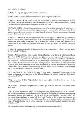 entre usuarios de Internet. 
FONTRAN: Lenguaje de programación de uso científico. 
FORMATEAR: Marcar electrónicamente un disco para que pueda recibir datos. 
FORMATO DE ARCHIVO: Forma en que está estructurado la información dentro de un archivo. 
Las aplicaciones siempre almacenan los archivos de documento utilizando un determinado formato. 
Un formato legible para una aplicación puede no serlo para otras. 
FORMATO RáPIDO: Operación que consiste en borrar la tabla de asignación de archivos y el 
directorio raíz de un disquete, haciendo que parezca vacío; pero no se borra la información de los 
archivos contenidos en el mismo, ni se buscan áreas defectuosas. Constituye una manera rápida de 
volver a dar formato a un disquete. 
FORMATO: (1) Modo en que está organizado el texto en una página. (2) Operación que consiste en 
preparar un disco para guardar información en él. Cuando se da formato a un disco, se borra toda la 
información previamente almacenada en el mismo. (3) Forma en que está estructurado la 
información de un archivo, generalmente específica de cada aplicación. Vea también Fomato de 
archivo. 
FORTRAN :Un lenguaje de alto nivel que se utiliza generalmente para el trabajo científico (siglas 
de FORmula TRANslation). 
FOSSIL : Acrónimo de Fido-Opus-SEAdog Standard Interface Layer [Nivel de interfaz estándar de 
'Fido-Opus-SEAdog'] Conjunto de drivers que permiten a los programas de comunicaciones 
comunicarse con los puertos serie ahorrándoles el trabajo de reconocer el hardware del ordenador 
que los ejecuta. La especificación Fossil es una extensión de los servicios para las comunicaciones 
serie de la BIOS del ordenador a través de la interrupción 14h. Esta interrupción permite manipular 
el puerto serie: inicializándolo (Función 00H), escribiendo un carácter (Función 01H), leyendo un 
carácter (Función 02H) y solicitándole el 'status' de dicho puerto. Los drivers 'Fossil' más conocidos 
son: el veterano 'BNU' y el moderno y potente 'X00'. 
FRED : Acrónimo de Front End to the Directory [Frontal hacia el directorio] Programa que permite 
buscar información sobre personas en las 'Páginas Blancas' de Internet basado en el directorio 
internacional 'X.500'. 
FREQ : Acrónimo de File REQuest [Petición de archivo] Petición de archivos a un servicio 
telemático en línea. 
FRONT-END : [Delantero final] Ordenador 'frontal' que accede a los datos almacenados en un 
'Back-end'. 
FSK : Acrónimo de Frecuency-Shift Keying [Manipulación del desplazamiento de la frecuencia] 
que significa 'modulación por desplazamiento de frecuencia'. Una de las fórmulas de modulación de 
los módems también conocida como 'FM'. Se suele utilizar para velocidades inferiores a los 1200 
bps y muy en especial para la norma V21 (300 bps). Técnica en dos niveles que representa los 
cambios en el patrón binario de bits mediante cambios en la frecuencia de un tono de audio. Es 
igual a '1' cuando la línea está en reposo y cambia a un tono de otra frecuencia cuando se envía un 
bit de datos a '0'. 
FTF : Acrónimo de File Transfer Facility [Facilidad de transferencia de archivo] 
 