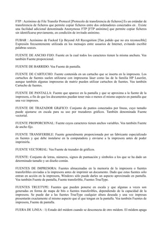 FTP : Acrónimo de File Transfer Protocol [Protocolo de transferencia de ficheros] Es un estándar de 
transferencia de ficheros que permite copiar ficheros entre dos ordenadores conectados en . Existe 
una facilidad adicional denominada Anonymous FTP [FTP anónimo] que permite copiar ficheros 
sin identificarse previamente, en condición de invitado anónimo. 
FUBAR : Acrónimo de Fucked Up Beyond All Recognition [Tan jodido que no era reconocible] 
Expresión frecuentemente utilizada en los mensajes entre usuarios de Internet, evitando escribir 
palabras soeces. 
FUENTE DE ANCHO FIJO: Fuente en la cual todos los caracteres tienen la misma anchura. Vea 
también Fuente proporcional. 
FUENTE DE BARRIDO: Vea Fuente de pantalla. 
FUENTE DE CARTUCHO: Fuente contenida en un cartucho que se inserta en la impresora. Los 
cartuchos de fuentes suelen utilizarse con impresoras láser como las de la familia HP LaserJet, 
aunque también algunas impresoras de matriz pueden utilizar cartuchos de fuentes. Vea también 
Cartucho de fuentes. 
FUENTE DE PANTALLA: Fuente que aparece en la pantalla y que se aproxima a la fuente de la 
impresora, a fin de que los documentos puedan tener más o menos el mismo aspecto en pantalla que 
una vez impresos. 
FUENTE DE TRAZADOR GRáFICO: Conjunto de puntos conectados por líneas, cuyo tamaño 
puede ajustarse en escala para su uso por trazadores gráficos. También denominada Fuente 
vectorial. 
FUENTE PROPORCIONAL: Fuente cuyos caracteres tienen anchos variables. Vea también Fuente 
de ancho fijo. 
FUENTE TRANSFERIBLE: Fuente generalmente proporcionada por un fabricante especializado 
en fuentes y que debe instalarse en la computadora y enviarse a la impresora antes de poder 
imprimirla. 
FUENTE VECTORIAL: Vea Fuente de trazador de gráficos. 
FUENTE: Conjunto de letras, números, signos de puntuación y símbolos a los que se ha dado un 
determinado tamaño y un diseño común. 
FUENTES DE IMPRESORA: Fuentes almacenadas en la memoria de la impresora o fuentes 
transferibles enviadas a la impresora antes de imprimir un documento. Dado que estas fuentes sólo 
entran en acción en la impresora, Windows sólo puede darles un aspecto aproximado en pantalla. 
Vea también Fuente de pantalla, Fuente transferible, Fuentes TrueType. 
FUENTES TRUETYPE: Fuentes que pueden ponerse en escala y que algunas a veces son 
generadas en forma de mapa de bits o fuentes transferibles, dependiendo de la capacidad de la 
impresora. Se puede dar a las fuentes TrueType cualquier altura deseada y una vez impresas 
presentarán exactamente el mismo aspecto que el que tengan en la pantalla. Vea también Fuentes de 
impresora, Fuente de pantalla. 
FUERA DE LíNEA : 1) Estado del módem cuando se desconecta de otro módem. El módem apaga 
 