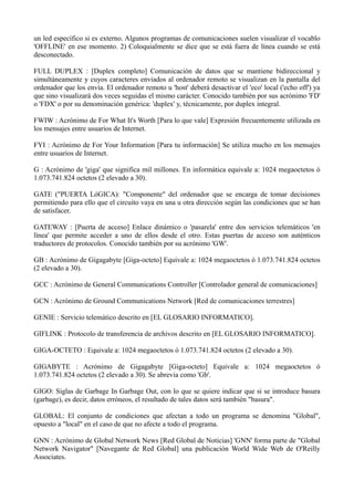 un led específico si es externo. Algunos programas de comunicaciones suelen visualizar el vocablo 
'OFFLINE' en ese momento. 2) Coloquialmente se dice que se está fuera de línea cuando se está 
desconectado. 
FULL DUPLEX : [Duplex completo] Comunicación de datos que se mantiene bidireccional y 
simultáneamente y cuyos caracteres enviados al ordenador remoto se visualizan en la pantalla del 
ordenador que los envía. El ordenador remoto u 'host' deberá desactivar el 'eco' local ('echo off') ya 
que sino visualizará dos veces seguidas el mismo carácter. Conocido también por sus acrónimo 'FD' 
o 'FDX' o por su denominación genérica: 'duplex' y, técnicamente, por duplex integral. 
FWIW : Acrónimo de For What It's Worth [Para lo que vale] Expresión frecuentemente utilizada en 
los mensajes entre usuarios de Internet. 
FYI : Acrónimo de For Your Information [Para tu información] Se utiliza mucho en los mensajes 
entre usuarios de Internet. 
G : Acrónimo de 'giga' que significa mil millones. En informática equivale a: 1024 megaoctetos ó 
1.073.741.824 octetos (2 elevado a 30). 
GATE ("PUERTA LóGICA): "Componente" del ordenador que se encarga de tomar decisiones 
permitiendo para ello que el circuito vaya en una u otra dirección según las condiciones que se han 
de satisfacer. 
GATEWAY : [Puerta de acceso] Enlace dinámico o 'pasarela' entre dos servicios telemáticos 'en 
línea' que permite acceder a uno de ellos desde el otro. Estas puertas de acceso son auténticos 
traductores de protocolos. Conocido también por su acrónimo 'GW'. 
GB : Acrónimo de Gigagabyte [Giga-octeto] Equivale a: 1024 megaoctetos ó 1.073.741.824 octetos 
(2 elevado a 30). 
GCC : Acrónimo de General Communications Controller [Controlador general de comunicaciones] 
GCN : Acrónimo de Ground Communications Network [Red de comunicaciones terrestres] 
GENIE : Servicio telemático descrito en [EL GLOSARIO INFORMATICO]. 
GIFLINK : Protocolo de transferencia de archivos descrito en [EL GLOSARIO INFORMATICO]. 
GIGA-OCTETO : Equivale a: 1024 megaoctetos ó 1.073.741.824 octetos (2 elevado a 30). 
GIGABYTE : Acrónimo de Gigagabyte [Giga-octeto] Equivale a: 1024 megaoctetos ó 
1.073.741.824 octetos (2 elevado a 30). Se abrevia como 'Gb'. 
GIGO: Siglas de Garbage In Garbage Out, con lo que se quiere indicar que si se introduce basura 
(garbage), es decir, datos erróneos, el resultado de tales datos será también "basura". 
GLOBAL: El conjunto de condiciones que afectan a todo un programa se denomina "Global", 
opuesto a "local" en el caso de que no afecte a todo el programa. 
GNN : Acrónimo de Global Network News [Red Global de Noticias] 'GNN' forma parte de "Global 
Network Navigator" [Navegante de Red Global] una publicación World Wide Web de O'Reilly 
Associates. 
 