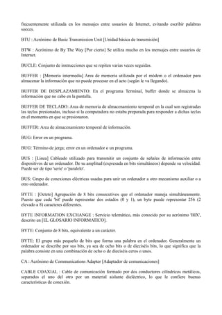 frecuentemente utilizada en los mensajes entre usuarios de Internet, evitando escribir palabras 
soeces. 
BTU : Acrónimo de Basic Transmission Unit [Unidad básica de transmisión] 
BTW : Acrónimo de By The Way [Por cierto] Se utiliza mucho en los mensajes entre usuarios de 
Internet. 
BUCLE: Conjunto de instrucciones que se repiten varias veces seguidas. 
BUFFER : [Memoria intermedia] Area de memoria utilizada por el módem o el ordenador para 
almacenar la información que no puede procesar en el acto (según le va llegando). 
BUFFER DE DESPLAZAMIENTO: En el programa Terminal, buffer donde se almacena la 
información que no cabe en la pantalla. 
BUFFER DE TECLADO: Area de memoria de almacenamiento temporal en la cual son registradas 
las teclas presionadas, incluso si la computadora no estaba preparada para responder a dichas teclas 
en el momento en que se presionaron. 
BUFFER: Area de almacenamiento temporal de información. 
BUG: Error en un programa. 
BUG: Término de jerga; error en un ordenador o un programa. 
BUS : [Línea] Cableado utilizado para transmitir un conjunto de señales de información entre 
dispositivos de un ordenador. De su amplitud (expresada en bits simultáneos) depende su velocidad. 
Puede ser de tipo 'serie' o 'paralelo'. 
BUS: Grupo de conexiones eléctricas usadas para unir un ordenador a otro mecanismo auxiliar o a 
otro ordenador. 
BYTE : [Octeto] Agrupación de 8 bits consecutivos que el ordenador maneja simultáneamente. 
Puesto que cada 'bit' puede representar dos estados (0 y 1), un byte puede representar 256 (2 
elevado a 8) caracteres diferentes. 
BYTE INFORMATION EXCHANGE : Servicio telemático, más conocido por su acrónimo 'BIX', 
descrito en [EL GLOSARIO INFORMATICO]. 
BYTE: Conjunto de 8 bits, equivalente a un carácter. 
BYTE: El grupo más pequeño de bits que forma una palabra en el ordenador. Generalmente un 
ordenador se describe por sus bits, ya sea de ocho bits o de dieciséis bits, lo que significa que la 
palabra consiste en una combinación de ocho o de dieciséis ceros o unos. 
CA : Acrónimo de Communications Adapter [Adaptador de comunicaciones] 
CABLE COAXIAL : Cable de comunicación formado por dos conductores cilíndricos metálicos, 
separados el uno del otro por un material aislante dieléctrico, lo que le confiere buenas 
características de conexión. 
 