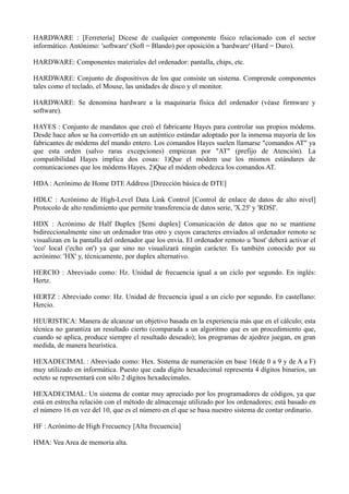 HARDWARE : [Ferretería] Dícese de cualquier componente físico relacionado con el sector 
informático. Antónimo: 'software' (Soft = Blando) por oposición a 'hardware' (Hard = Duro). 
HARDWARE: Componentes materiales del ordenador: pantalla, chips, etc. 
HARDWARE: Conjunto de dispositivos de los que consiste un sistema. Comprende componentes 
tales como el teclado, el Mouse, las unidades de disco y el monitor. 
HARDWARE: Se denomina hardware a la maquinaria física del ordenador (véase firmware y 
software). 
HAYES : Conjunto de mandatos que creó el fabricante Hayes para controlar sus propios módems. 
Desde hace años se ha convertido en un auténtico estándar adoptado por la inmensa mayoría de los 
fabricantes de módems del mundo entero. Los comandos Hayes suelen llamarse "comandos AT" ya 
que esta orden (salvo raras excepciones) empiezan por "AT" (prefijo de Atención). La 
compatibilidad Hayes implica dos cosas: 1)Que el módem use los mismos estándares de 
comunicaciones que los módems Hayes. 2)Que el módem obedezca los comandos AT. 
HDA : Acrónimo de Home DTE Address [Dirección básica de DTE] 
HDLC : Acrónimo de High-Level Data Link Control [Control de enlace de datos de alto nivel] 
Protocolo de alto rendimiento que permite transferencia de datos serie, 'X.25' y 'RDSI'. 
HDX : Acrónimo de Half Duplex [Semi duplex] Comunicación de datos que no se mantiene 
bidireccionalmente sino un ordenador tras otro y cuyos caracteres enviados al ordenador remoto se 
visualizan en la pantalla del ordenador que los envía. El ordenador remoto u 'host' deberá activar el 
'eco' local ('echo on') ya que sino no visualizará ningún carácter. Es también conocido por su 
acrónimo: 'HX' y, técnicamente, por duplex alternativo. 
HERCIO : Abreviado como: Hz. Unidad de frecuencia igual a un ciclo por segundo. En inglés: 
Hertz. 
HERTZ : Abreviado como: Hz. Unidad de frecuencia igual a un ciclo por segundo. En castellano: 
Hercio. 
HEURISTICA: Manera de alcanzar un objetivo basada en la experiencia más que en el cálculo; esta 
técnica no garantiza un resultado cierto (comparada a un algoritmo que es un procedimiento que, 
cuando se aplica, produce siempre el resultado deseado); los programas de ajedrez juegan, en gran 
medida, de manera heurística. 
HEXADECIMAL : Abreviado como: Hex. Sistema de numeración en base 16(de 0 a 9 y de A a F) 
muy utilizado en informática. Puesto que cada dígito hexadecimal representa 4 dígitos binarios, un 
octeto se representará con sólo 2 dígitos hexadecimales. 
HEXADECIMAL: Un sistema de contar muy apreciado por los programadores de códigos, ya que 
está en estrecha relación con el método de almacenaje utilizado por los ordenadores; está basado en 
el número 16 en vez del 10, que es el número en el que se basa nuestro sistema de contar ordinario. 
HF : Acrónimo de High Frecuency [Alta frecuencia] 
HMA: Vea Area de memoria alta. 
 