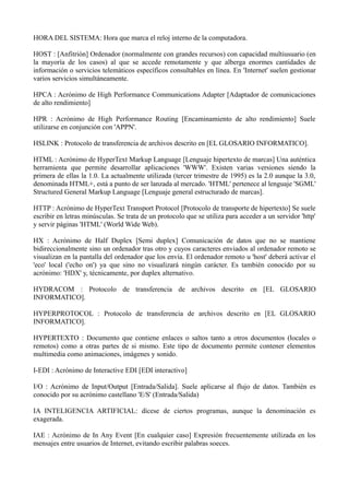 HORA DEL SISTEMA: Hora que marca el reloj interno de la computadora. 
HOST : [Anfitrión] Ordenador (normalmente con grandes recursos) con capacidad multiusuario (en 
la mayoría de los casos) al que se accede remotamente y que alberga enormes cantidades de 
información o servicios telemáticos específicos consultables en línea. En 'Internet' suelen gestionar 
varios servicios simultáneamente. 
HPCA : Acrónimo de High Performance Communications Adapter [Adaptador de comunicaciones 
de alto rendimiento] 
HPR : Acrónimo de High Performance Routing [Encaminamiento de alto rendimiento] Suele 
utilizarse en conjunción con 'APPN'. 
HSLINK : Protocolo de transferencia de archivos descrito en [EL GLOSARIO INFORMATICO]. 
HTML : Acrónimo de HyperText Markup Language [Lenguaje hipertexto de marcas] Una auténtica 
herramienta que permite desarrollar aplicaciones 'WWW'. Existen varias versiones siendo la 
primera de ellas la 1.0. La actualmente utilizada (tercer trimestre de 1995) es la 2.0 aunque la 3.0, 
denominada HTML+, está a punto de ser lanzada al mercado. 'HTML' pertenece al lenguaje 'SGML' 
Structured General Markup Language [Lenguaje general estructurado de marcas]. 
HTTP : Acrónimo de HyperText Transport Protocol [Protocolo de transporte de hipertexto] Se suele 
escribir en letras minúsculas. Se trata de un protocolo que se utiliza para acceder a un servidor 'http' 
y servir páginas 'HTML' (World Wide Web). 
HX : Acrónimo de Half Duplex [Semi duplex] Comunicación de datos que no se mantiene 
bidireccionalmente sino un ordenador tras otro y cuyos caracteres enviados al ordenador remoto se 
visualizan en la pantalla del ordenador que los envía. El ordenador remoto u 'host' deberá activar el 
'eco' local ('echo on') ya que sino no visualizará ningún carácter. Es también conocido por su 
acrónimo: 'HDX' y, técnicamente, por duplex alternativo. 
HYDRACOM : Protocolo de transferencia de archivos descrito en [EL GLOSARIO 
INFORMATICO]. 
HYPERPROTOCOL : Protocolo de transferencia de archivos descrito en [EL GLOSARIO 
INFORMATICO]. 
HYPERTEXTO : Documento que contiene enlaces o saltos tanto a otros documentos (locales o 
remotos) como a otras partes de si mismo. Este tipo de documento permite contener elementos 
multimedia como animaciones, imágenes y sonido. 
I-EDI : Acrónimo de Interactive EDI [EDI interactivo] 
I/O : Acrónimo de Input/Output [Entrada/Salida]. Suele aplicarse al flujo de datos. También es 
conocido por su acrónimo castellano 'E/S' (Entrada/Salida) 
IA INTELIGENCIA ARTIFICIAL: dícese de ciertos programas, aunque la denominación es 
exagerada. 
IAE : Acrónimo de In Any Event [En cualquier caso] Expresión frecuentemente utilizada en los 
mensajes entre usuarios de Internet, evitando escribir palabras soeces. 
 