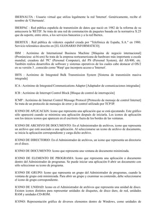 IBERNAUTA : Usuario virtual que utiliza legalmente la red 'Internet'. Genéricamente, recibe el 
nombre de 'Cibernauta'. 
IBERPAC : Red pública española de transmisión de datos que nació en 1982 de la reforma de su 
antecesora la 'RETD'. Se trata de una red de conmutación de paquetes basada en la normativa X.25 
que da soporte, entre otros, a los servicios bancarios y a la red Ibertex. 
IBERTEX : Red pública de videotex español creada por "Telefónica de España, S.A." en 1980. 
Servicio telemático descrito en [EL GLOSARIO INFORMATICO]. 
IBM : Acrónimo de International Business Machine [Máquina de negocio internacional] 
(Pronúnciese: ai-bi-em) Se trata de la empresa norteamericana de hardware más importante a escala 
mundial; creadora del 'PC' (Personal Computer), del PS (Personal System), del AS/400, etc. 
También realiza desarrollos de software y sistemas operativos de los cuales cabe destacar el OS/2 
en su versión 3 , conocido como 'Warp' que incorpora acceso a 'Internet'. 
IBTS : Acrónimo de Integrated Bulk Transmission System [Sistema de transmisión masiva 
integrada] 
ICA : Acrónimo de Integrated Communications Adapter [Adaptador de comunicaciones integradas] 
ICB : Acrónimo de Interrupt Control Block [Bloque de control de interrupción] 
ICMP : Acrónimo de Internet Control Message Protocol [Protocolo de mensaje de control Internet] 
Se trata de un protocolo de mensajes de error y de control utilizado por TCP/IP. 
ICONO DE APLICACIóN: Icono que representa una aplicación que se está ejecutando. Este gráfico 
sólo aparecerá cuando se minimiza una aplicación después de iniciarla. Los iconos de aplicación 
son los únicos iconos que aparecen en el escritorio fuera de los bordes de las ventanas. 
ICONO DE ARCHIVO DE DOCUMENTO: En el Administrador de archivos, icono que representa 
un archivo que está asociado a una aplicación. Al seleccionarse un icono de archivo de documento, 
se inicia la aplicación correspondiente y carga dicho archivo. 
ICONO DE DIRECTORIO: En el Administrador de archivos, un icono que representa un directorio 
en el disco. 
ICONO DE DOCUMENTO: Icono que representa una ventana de documento minimizada. 
ICONO DE ELEMENTO DE PROGRAMA: Icono que representa una aplicación o documento 
dentro del Administrador de programas. Se puede iniciar una aplicación 0 abrir un documento con 
sólo seleccionar su icono de programa. 
ICONO DE GRUPO: Icono que representa un grupo del Administrador de programas, cuando la 
ventana de grupo está minimizada. Para abrir un grupo y examinar su contenido, debe seleccionarse 
el icono de grupo correspondiente. 
ICONO DE UNIDAD: Icono en el Administrador de archivos que representa una unidad de disco. 
Existen iconos distintos para representar unidades de disquetes, de disco duro, de red, unidades 
RAM y unidades CD-ROM. 
ICONO: Representación gráfica de diversos elementos dentro de Windows, como unidades de 
 