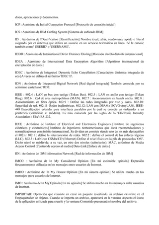 disco, aplicaciones y documentos. 
ICP : Acrónimo de Initial Connection Protocol [Protocolo de conexión inicial] 
ICS : Acrónimo de IBM Cabling System [Sistema de cableado IBM] 
ID : Acrónimo de IDentification [Identificación] Nombre (real, alias, seudónimo, apodo o literal 
asignado por el sistema) que utiliza un usuario en un servicio telemático en línea. Se le conoce 
también como' USERID' o 'USERNAME'. 
IDDD : Acrónimo de International Direct Distance Dialing [Marcado directo distante internacional] 
IDEA : Acrónimo de International Data Encryption Algorithm [Algoritmo internacional de 
encriptación de datos] 
IDEC : Acrónimo de Integrated Dynamic Echo Cancellation [Cancelación dinámica integrada de 
eco] A veces se utiliza el acrónimo 'IDEC II'. 
IDN : Acrónimo de Integrated Digital Network [Red digital integrada] También conocida por su 
acrónimo castellano: 'RDI'. 
IEEE : 802.4 : LAN en bus con testigo (Token Bus). 802.5 : LAN en anillo con testigo (Token 
Ring). 802.6 : Red de area metropolitana (MAN). 802.7 : Asesoramiento en banda ancha. 802.8 : 
Asesoramiento en fibra óptica. 802.9 : Define las redes integradas por voz y datos. 802.10: 
Seguridad de red. 802.11: Redes inalámbricas. 802.12: LAN con DPAM (100VG-AnyLAN). IEEE- 
448 Especificación estándar para interfaces paralelos por la cual se conecta un ordenador a un 
periférico (sobretodo el módem). Es más conocida por las siglas de la 'Electronic Industry 
Association / EIA': RS-232. 
IEEE : Acrónimo de Institute of Electrical and Electronics Engineers [Instituto de ingenieros 
eléctricos y electrónicos] Instituto de ingenieros norteamericanos que dicta recomendaciones y 
normalizaciones con ámbito internacional. Se dividen en comités siendo uno de los más destacables 
el 802.x: 802.1 : define la interconexión de redes. 802.2 : define el control de los enlaces lógicos 
(LLC). 802.3 : LAN con CSMA/CD (Ethernet) Define el nivel físico en la pila de protocolos 'OSI'. 
Dicho nivel se subdivide, a su vez, en otro dos niveles (subniveles): MAC, acrónimo de Media 
Access Control [Control de acceso al medio] Data-Link [Enlace de datos] 
IIN : Acrónimo de IBM Information Network [Red de información de IBM] 
IMCO : Acrónimo de In My Considered Opinion [En mi estimable opinión] Expresión 
frecuentemente utilizada en los mensajes entre usuarios de Internet. 
IMHO : Acrónimo de: In My Honest Opinion [En mi sincera opinión] Se utiliza mucho en los 
mensajes entre usuarios de Internet. 
IMO : Acrónimo de In My Opinión [En mi opinión] Se utiliza mucho en los mensajes entre usuarios 
de Internet. 
IMPORTAR: Operación que consiste en crear un paquete insertando un archivo existente en el 
Empaquetador de objetos. Cuando se importa un archivo, aparecerá en la ventana Aspecto el icono 
de la aplicación utilizada para crearlo y la ventana Contenido presentará el nombre del archivo. 
 