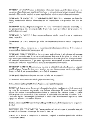 IMPRESIóN DIFERIDA: Cuando un documento está siendo impreso, pero los datos enviados a la 
impresora deben almacenarse en el disco local hasta el momento en que la impresora esté lista para 
aceptarlos. Ello permite imprimir tareas en segundo plano mientras se continúa con otras tareas. 
IMPRESORA DE MATRIZ DE PUNTOS (DOT-MATRIX PRINTER): Impresora que forma las 
letras y símbolos con puntitos, normalmente en una cuadrícula de ocho por ocho o de siete por 
cinco. 
IMPRESORA DE RED: Impresora compartida por varias computadoras conectadas a una red y a la 
que generalmente se tiene acceso por medio de un puerto lógico especificado por el usuario. Vea 
también Impresora local. 
IMPRESORA EN PARALELO: Impresora que utiliza una interfaz en paralelo que se conecta a un 
puerto en paralelo. 
IMPRESORA EN SERIE: Impresora que utiliza una interfaz en serie que se conecta a un puerto en 
serie. 
IMPRESORA LOCAL: impresora que se encuentra conectada directamente a uno de los puertos de 
la computadora. Vea también Impresora de red. 
IMPRESORA PREDETERMINADA: Impresora que será utilizada al seleccionarse el comando 
Imprimir del Administrador de archivos o el comando Imprimir de la aplicación, si no se ha 
especificado previamente la impresora que se desea utilizar con esa aplicación. Sólo puede haber 
una impresora predeterminada, la que puede especificarse desde el Panel de control. Es conveniente 
utilizar como impresora predeterminada la que se emplee con mayor frecuencia. 
IMPRESORA TERMICA: Mecanismo que imprime la salida (Output) del ordenador en un papel 
sensible al calor. Aunque los impresores térmicos son más silenciosos que los otros, su salida no 
siempre es fácil de leer y además el papel no es fácil de almacenar. 
IMPRESORA: Máquina que imprime los datos enviados por un ordenador. 
IN : Acrónimo de Information Network [Red de información] 
INA : Acrónimo de Integrated Network Access [Acceso de red integrada] 
INCRUSTAR: Insertar en un documento información (un objeto) creada en otro. En la mayoría de 
los casos, los documentos son creados con distintas aplicaciones. El objeto incrustado puede 
editarse directamente dentro de] documento en que se encuentra. Para incrustar objetos es preciso 
utilizar aplicaciones que admitan el procedimiento de vinculación e incrustación de objetos (OLE - 
Object Linking and Embedding) al que también se refiere como la característica especial de "cortar 
y pegar" de Windows. Vea también Vínculo. 
INET : Acrónimo de IBM Corporate Internal Integrated Network [Red integrada interna corporativa 
de IBM] 
INGENIERIA DEL CONOCIMIENTO: Proceso mediante el cual se traspasa al ordenador la pericia 
o conocimiento humano en un campo determinado, o varios. 
INICIALIZAR: Iniciar la computadora o reiniciarla, cargando el sistema operativo de disco de 
Microsoft (MS-DOS). 
 