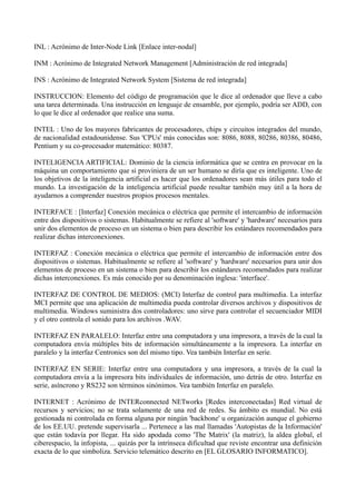 INL : Acrónimo de Inter-Node Link [Enlace inter-nodal] 
INM : Acrónimo de Integrated Network Management [Administración de red integrada] 
INS : Acrónimo de Integrated Network System [Sistema de red integrada] 
INSTRUCCION: Elemento del código de programación que le dice al ordenador que lleve a cabo 
una tarea determinada. Una instrucción en lenguaje de ensamble, por ejemplo, podría ser ADD, con 
lo que le dice al ordenador que realice una suma. 
INTEL : Uno de los mayores fabricantes de procesadores, chips y circuitos integrados del mundo, 
de nacionalidad estadounidense. Sus 'CPUs' más conocidas son: 8086, 8088, 80286, 80386, 80486, 
Pentium y su co-procesador matemático: 80387. 
INTELIGENCIA ARTIFICIAL: Dominio de la ciencia informática que se centra en provocar en la 
máquina un comportamiento que si proviniera de un ser humano se diría que es inteligente. Uno de 
los objetivos de la inteligencia artificial es hacer que los ordenadores sean más útiles para todo el 
mundo. La investigación de la inteligencia artificial puede resultar también muy útil a la hora de 
ayudarnos a comprender nuestros propios procesos mentales. 
INTERFACE : [Interfaz] Conexión mecánica o eléctrica que permite el intercambio de información 
entre dos dispositivos o sistemas. Habitualmente se refiere al 'software' y 'hardware' necesarios para 
unir dos elementos de proceso en un sistema o bien para describir los estándares recomendados para 
realizar dichas interconexiones. 
INTERFAZ : Conexión mecánica o eléctrica que permite el intercambio de información entre dos 
dispositivos o sistemas. Habitualmente se refiere al 'software' y 'hardware' necesarios para unir dos 
elementos de proceso en un sistema o bien para describir los estándares recomendados para realizar 
dichas interconexiones. Es más conocido por su denominación inglesa: 'interface'. 
INTERFAZ DE CONTROL DE MEDIOS: (MCI) Interfaz de control para multimedia. La interfaz 
MCI permite que una aplicación de multimedia pueda controlar diversos archivos y dispositivos de 
multimedia. Windows suministra dos controladores: uno sirve para controlar el secuenciador MIDI 
y el otro controla el sonido para los archivos .WAV. 
INTERFAZ EN PARALELO: Interfaz entre una computadora y una impresora, a través de la cual la 
computadora envía múltiples bits de información simultáneamente a la impresora. La interfaz en 
paralelo y la interfaz Centronics son del mismo tipo. Vea también Interfaz en serie. 
INTERFAZ EN SERIE: Interfaz entre una computadora y una impresora, a través de la cual la 
computadora envía a la impresora bits individuales de información, uno detrás de otro. Interfaz en 
serie, asíncrono y RS232 son términos sinónimos. Vea también Interfaz en paralelo. 
INTERNET : Acrónimo de INTERconnected NETworks [Redes interconectadas] Red virtual de 
recursos y servicios; no se trata solamente de una red de redes. Su ámbito es mundial. No está 
gestionada ni controlada en forma alguna por ningún 'backbone' u organización aunque el gobierno 
de los EE.UU. pretende supervisarla ... Pertenece a las mal llamadas 'Autopistas de la Información' 
que están todavía por llegar. Ha sido apodada como 'The Matrix' (la matriz), la aldea global, el 
ciberespacio, la infopista, ... quizás por la intrínseca dificultad que reviste encontrar una definición 
exacta de lo que simboliza. Servicio telemático descrito en [EL GLOSARIO INFORMATICO]. 
 