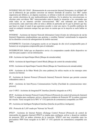 INTERNET RELAY CHAT : [Retransmisión de conversación Internet] Semejante a la utilidad 'talk' 
con la diferencia de que pueden conversar un número ilimitado de usuarios. Los 'IRC' suelen 
organizarse por debates y, en algunas ocasiones, se utilizan a modo de conversaciones privadas. Es 
una versión electrónica de una multiconferencia telefónica. En la práctica las conversaciones se 
efectúan entre servidores 'IRC' interconectados entre-sí dando la sensación a los conectados que 
están todos en un inmenso servidor conversacional. 'IRC' está ordenado por canales de 
conversación; cada canal trata sobre un tema o debate en particular por lo que lo primero que hay 
que hacer es elegir el canal al que queremos acceder o crear uno nuevo. Es posible cambiarse de 
canal en cualquier momento aunque hay que tener en cuenta que en la mayoría se suele hablar en 
inglés. 
INTERNIC : Acrónimo de Internet Network Information Center [Centro de información de red de 
Internet] Organismo estadounidense que gestiona y coordina 'Internet' centralizando la asignación 
de los dominios a través de suborganismos de ámbito nacional. 
INTERPRETE: Convierte el programa escrito en un lenguaje de alto nivel (comprensible para el 
humano) en un programa comprensible para el ordenador . 
INTERRUPCIóN: Señal que un dispositivo envía a la computadora cuando dicho dispositivo no 
está listo para aceptar o enviar información. 
IOB : Acrónimo de Input/Output Block [Bloque de entrada/salida] 
IOCB : Acrónimo de Input/Output Control Block [Bloque de control de entrada/salida] 
IOTB : Acrónimo de Input/Output Transfer Block [Bloque de Transferencia de entrada/salida] 
IOW : Acrónimo de In Other Words [En otras palabras] Se utiliza mucho en los mensajes entre 
usuarios de Internet. 
IP : Acrónimo de Internet Protocol [Protocolo Internet] Protocolo Internet que permite conectar 
ordenadores entre sí. 
IPCF : Acrónimo de Inter-Process Communications Facility [Facilidad de comunicaciones inter-proceso] 
size=3>IPCI : Acrónimo de Integrated PC Interface [Interfaz integrado en el PC] 
IPCP : Acrónimo de Internet Protocol Control Protocol [Protocolo de control del protocolo Internet] 
'IPCP' se emplea para configurar, activar y desactivar módulos de Protocolo 'IP' en ambos extremos 
del vínculo. Viene recogido en la 'RFC' nº 1332 (petición de comentarios) compatible con 'PPP'. 
IPI : Acrónimo de Intelligent Peripheral Interface [Interfaz de periférico inteligente] 
IPX : Protocolo de 'LAN' usado por 'Netware' de 'Novell'. 
IPXCP : Acrónimo de Internet Packets eXchange Control Protocol [Protocolo de control de 
intercambio de paquetes Internet] IPXCP se emplea para configurar, activar y desactivar módulos 
de protocolo 'IPX' en ambos extremos de la conexión. 'IPXCP' está muy extendido entre los 
proveedores 'PPP'.Viene recogido en la 'RFC' nº 1552 (petición de comentarios) compatible con 
'PPP'. 
 