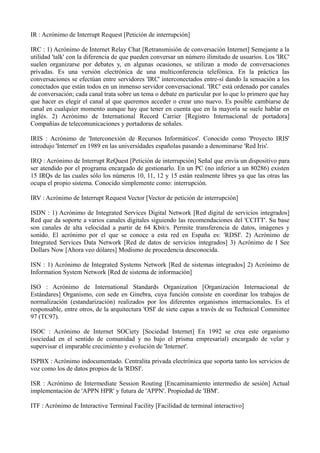 IR : Acrónimo de Interrupt Request [Petición de interrupción] 
IRC : 1) Acrónimo de Internet Relay Chat [Retransmisión de conversación Internet] Semejante a la 
utilidad 'talk' con la diferencia de que pueden conversar un número ilimitado de usuarios. Los 'IRC' 
suelen organizarse por debates y, en algunas ocasiones, se utilizan a modo de conversaciones 
privadas. Es una versión electrónica de una multiconferencia telefónica. En la práctica las 
conversaciones se efectúan entre servidores 'IRC' interconectados entre-sí dando la sensación a los 
conectados que están todos en un inmenso servidor conversacional. 'IRC' está ordenado por canales 
de conversación; cada canal trata sobre un tema o debate en particular por lo que lo primero que hay 
que hacer es elegir el canal al que queremos acceder o crear uno nuevo. Es posible cambiarse de 
canal en cualquier momento aunque hay que tener en cuenta que en la mayoría se suele hablar en 
inglés. 2) Acrónimo de International Record Carrier [Registro Internacional de portadora] 
Compañías de telecomunicaciones y portadoras de señales. 
IRIS : Acrónimo de 'Interconexión de Recursos Informáticos'. Conocido como 'Proyecto IRIS' 
introdujo 'Internet' en 1989 en las universidades españolas pasando a denominarse 'Red Iris'. 
IRQ : Acrónimo de Interrupt ReQuest [Petición de interrupción] Señal que envía un dispositivo para 
ser atendido por el programa encargado de gestionarlo. En un PC (no inferior a un 80286) existen 
15 IRQs de las cuales sólo los números 10, 11, 12 y 15 están realmente libres ya que las otras las 
ocupa el propio sistema. Conocido simplemente como: interrupción. 
IRV : Acrónimo de Interrupt Request Vector [Vector de petición de interrupción] 
ISDN : 1) Acrónimo de Integrated Services Digital Network [Red digital de servicios integrados] 
Red que da soporte a varios canales digitales siguiendo las recomendaciones del 'CCITT'. Su base 
son canales de alta velocidad a partir de 64 Kbit/s. Permite transferencia de datos, imágenes y 
sonido. El acrónimo por el que se conoce a esta red en España es: 'RDSI'. 2) Acrónimo de 
Integrated Services Data Network [Red de datos de servicios integrados] 3) Acrónimo de I See 
Dollars Now [Ahora veo dólares] Modismo de procedencia desconocida. 
ISN : 1) Acrónimo de Integrated Systems Network [Red de sistemas integrados] 2) Acrónimo de 
Information System Network [Red de sistema de información] 
ISO : Acrónimo de International Standards Organization [Organización Internacional de 
Estándares] Organismo, con sede en Ginebra, cuya función consiste en coordinar los trabajos de 
normalización (estandarización) realizados por los diferentes organismos internacionales. Es el 
responsable, entre otros, de la arquitectura 'OSI' de siete capas a través de su Technical Committee 
97 (TC97). 
ISOC : Acrónimo de Internet SOCiety [Sociedad Internet] En 1992 se crea este organismo 
(sociedad en el sentido de comunidad y no bajo el prisma empresarial) encargado de velar y 
supervisar el imparable crecimiento y evolución de 'Internet'. 
ISPBX : Acrónimo indocumentado. Centralita privada electrónica que soporta tanto los servicios de 
voz como los de datos propios de la 'RDSI'. 
ISR : Acrónimo de Intermediate Session Routing [Encaminamiento intermedio de sesión] Actual 
implementación de 'APPN HPR' y futura de 'APPN'. Propiedad de 'IBM'. 
ITF : Acrónimo de Interactive Terminal Facility [Facilidad de terminal interactivo] 
 