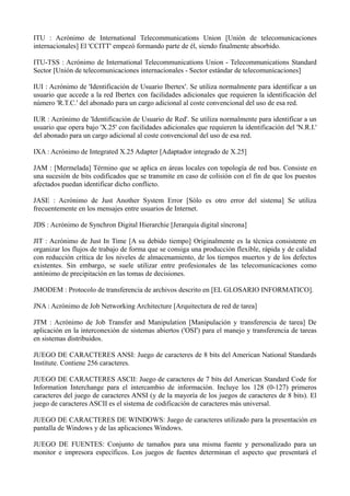 ITU : Acrónimo de International Telecommunications Union [Unión de telecomunicaciones 
internacionales] El 'CCITT' empezó formando parte de él, siendo finalmente absorbido. 
ITU-TSS : Acrónimo de International Telecommunications Union - Telecommunications Standard 
Sector [Unión de telecomunicaciones internacionales - Sector estándar de telecomunicaciones] 
IUI : Acrónimo de 'Identificación de Usuario Ibertex'. Se utiliza normalmente para identificar a un 
usuario que accede a la red Ibertex con facilidades adicionales que requieren la identificación del 
número 'R.T.C.' del abonado para un cargo adicional al coste convencional del uso de esa red. 
IUR : Acrónimo de 'Identificación de Usuario de Red'. Se utiliza normalmente para identificar a un 
usuario que opera bajo 'X.25' con facilidades adicionales que requieren la identificación del 'N.R.I.' 
del abonado para un cargo adicional al coste convencional del uso de esa red. 
IXA : Acrónimo de Integrated X.25 Adapter [Adaptador integrado de X.25] 
JAM : [Mermelada] Término que se aplica en áreas locales con topología de red bus. Consiste en 
una sucesión de bits codificados que se transmite en caso de colisión con el fin de que los puestos 
afectados puedan identificar dicho conflicto. 
JASE : Acrónimo de Just Another System Error [Sólo es otro error del sistema] Se utiliza 
frecuentemente en los mensajes entre usuarios de Internet. 
JDS : Acrónimo de Synchron Digital Hierarchie [Jerarquía digital síncrona] 
JIT : Acrónimo de Just In Time [A su debido tiempo] Originalmente es la técnica consistente en 
organizar los flujos de trabajo de forma que se consiga una producción flexible, rápida y de calidad 
con reducción crítica de los niveles de almacenamiento, de los tiempos muertos y de los defectos 
existentes. Sin embargo, se suele utilizar entre profesionales de las telecomunicaciones como 
antónimo de precipitación en las tomas de decisiones. 
JMODEM : Protocolo de transferencia de archivos descrito en [EL GLOSARIO INFORMATICO]. 
JNA : Acrónimo de Job Networking Architecture [Arquitectura de red de tarea] 
JTM : Acrónimo de Job Transfer and Manipulation [Manipulación y transferencia de tarea] De 
aplicación en la interconexión de sistemas abiertos ('OSI') para el manejo y transferencia de tareas 
en sistemas distribuidos. 
JUEGO DE CARACTERES ANSI: Juego de caracteres de 8 bits del American National Standards 
Institute. Contiene 256 caracteres. 
JUEGO DE CARACTERES ASCII: Juego de caracteres de 7 bits del American Standard Code for 
Information Interchange para el intercambio de información. Incluye los 128 (0-127) primeros 
caracteres del juego de caracteres ANSI (y de la mayoría de los juegos de caracteres de 8 bits). El 
juego de caracteres ASCII es el sistema de codificación de caracteres más universal. 
JUEGO DE CARACTERES DE WINDOWS: Juego de caracteres utilizado para la presentación en 
pantalla de Windows y de las aplicaciones Windows. 
JUEGO DE FUENTES: Conjunto de tamaños para una misma fuente y personalizado para un 
monitor e impresora específicos. Los juegos de fuentes determinan el aspecto que presentará el 
 