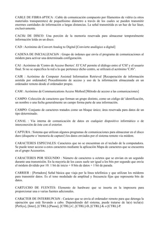 CABLE DE FIBRA óPTICA : Cable de comunicación compuesto por filamentos de vidrio (u otros 
materiales transparentes) de pequeñísimo diámetro a través de los cuales se pueden transmitir 
enormes cantidades de información a largas distancias. La señal transmitida es un haz de luz láser, 
exclusivamente. 
CACHé DE DISCO: Una porción de la memoria reservada para almacenar temporalmente 
información leída en un disco. 
CAD : Acrónimo de Convert Analog to Digital [Convierte analógico a digital] 
CADENA DE INICIALIZACIóN : Grupo de órdenes que envía el programa de comunicaciones al 
módem para activar una determinada configuración. 
CAI : Acrónimo de 'Centro de Acceso Ibertex'. El 'CAI' permite el diálogo entre el 'CSI' y el usuario 
final. Si no se especifica la red a la que pertenece dicho centro, se utilizará el acrónimo 'CAV'. 
CAIR : Acrónimo de Computer Assisted Information Retrieval [Recuperación de información 
asistida por ordenador] Procedimiento de acceso y uso de la información almacenada en un 
ordenador remoto desde el ordenador propio. 
CAM : Acrónimo de Communications Access Method [Método de acceso a las comunicaciones] 
CAMPO: Colección de caracteres que forman un grupo distinto, como un código de' identificación, 
un nombre o una fecha generalmente un campo forma parte de una información. 
CAMPO: Conjunto de caracteres tratados como un bloque único; área reservada para datos de un 
tipo determinado. 
CANAL : Vía interna de comunicación de datos en cualquier dispositivo informático o de 
interconexión de éste con el exterior. 
CAPTURA : Sistema que utilizan algunos programas de comunicaciones para almacenar en el disco 
duro (disquette o 'memoria de captura') los datos enviados por el sistema remoto vía módem. 
CARACTERES ESPECIALES: Caracteres que no se encuentran en el teclado de la computadora. 
Se puede tener acceso a estos caracteres mediante la aplicación Mapa de caracteres que se encuentra 
en el grupo Accesorios. 
CARACTERES POR SEGUNDO : Número de caracteres u octetos que se envían en un segundo 
durante una transmisión. En la mayoría de los casos suele ser igual a los bits por segundo que envía 
el módem dividido por 10: 1 bit de inicio + 8 bits de datos + 1 bit de parada. 
CARRIER : [Portadora] Señal básica que viaja por la línea telefónica y que utilizan los módems 
para transmitir datos. Es el tono modulado de amplitud y frecuencia fijas que representa bits de 
datos. 
CARTUCHO DE FUENTES: Elemento de hardware que se inserta en la impresora para 
proporcionar una o varias fuentes adicionales. 
CARáCTER DE INTERRUPCIóN : Carácter que se envía al ordenador remoto para que detenga la 
operación que está llevando a cabo. Dependiendo del sistema, puede tratarse de la(s) tecla(s): 
[PetSys], [Inter], [CTRL]-[Pausa], [CTRL]-C, [CTRL]-D, [CTRL]-K o [CTRL]-P. 
 
