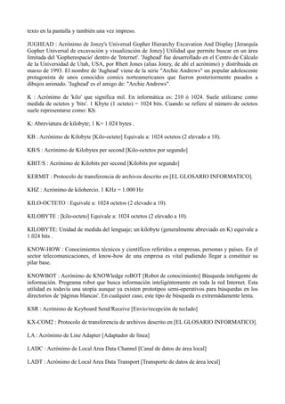 texto en la pantalla y también una vez impreso. 
JUGHEAD : Acrónimo de Jonzy's Universal Gopher Hierarchy Excavation And Display [Jerarquía 
Gopher Universal de excavación y visualización de Jonzy] Utilidad que permite buscar en un área 
limitada del 'Gopherespacio' dentro de 'Internet'. 'Jughead' fue desarrollado en el Centro de Cálculo 
de la Universidad de Utah, USA, por Rhett Jones (alias Jonzy, de ahí el acrónimo) y distribuida en 
marzo de 1993. El nombre de 'Jughead' viene de la serie "Archie Andrews" un popular adolescente 
protagonista de unos conocidos comics norteamericanos que fueron posteriormente pasados a 
dibujos animado. 'Jughead' es el amigo de: "Archie Andrews". 
K : Acrónimo de 'kilo' que significa mil. En informática es: 210 ó 1024. Suele utilizarse como 
medida de octetos y 'bits'. 1 Kbyte (1 octeto) = 1024 bits. Cuando se refiere al número de octetos 
suele representarse como: Kb. 
K: Abreviatura de kilobyte; 1 K= 1.024 bytes . 
KB : Acrónimo de Kilobyte [Kilo-octeto] Equivale a: 1024 octetos (2 elevado a 10). 
KB/S : Acrónimo de Kilobytes per second [Kilo-octetos por segundo] 
KBIT/S : Acrónimo de Kilobits per second [Kilobits por segundo] 
KERMIT : Protocolo de transferencia de archivos descrito en [EL GLOSARIO INFORMATICO]. 
KHZ : Acrónimo de kilohercio. 1 KHz = 1.000 Hz 
KILO-OCTETO : Equivale a: 1024 octetos (2 elevado a 10). 
KILOBYTE : [kilo-octeto] Equivale a: 1024 octetos (2 elevado a 10). 
KILOBYTE: Unidad de medida del lenguaje; un kilobyte (generalmente abreviado en K) equivale a 
1.024 bits . 
KNOW-HOW : Conocimientos técnicos y científicos referidos a empresas, personas y países. En el 
sector telecomunicaciones, el know-how de una empresa es vital pudiendo llegar a constituir su 
pilar base. 
KNOWBOT : Acrónimo de KNOWledge roBOT [Robot de conocimiento] Búsqueda inteligente de 
información. Programa robot que busca información inteligéntemente en toda la red Internet. Esta 
utilidad es todavía una utopía aunque ya existen prototipos semi-operativos para búsquedas en los 
directorios de 'páginas blancas'. En cualquier caso, este tipo de búsqueda es extremádamente lenta. 
KSR : Acrónimo de Keyboard Send/Receive [Envío/recepción de teclado] 
KX-COM2 : Protocolo de transferencia de archivos descrito en [EL GLOSARIO INFORMATICO]. 
LA : Acrónimo de Line Adapter [Adaptador de línea] 
LADC : Acrónimo de Local Area Data Channel [Canal de datos de área local] 
LADT : Acrónimo de Local Area Data Transport [Transporte de datos de área local] 
 