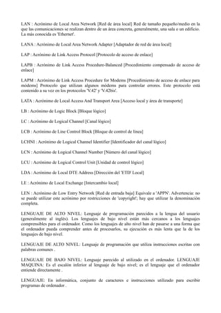 LAN : Acrónimo de Local Area Network [Red de área local] Red de tamaño pequeño/medio en la 
que las comunicaciones se realizan dentro de un área concreta, generalmente, una sala o un edificio. 
La más conocida es 'Ethernet'. 
LANA : Acrónimo de Local Area Network Adapter [Adaptador de red de área local] 
LAP : Acrónimo de Link Access Protocol [Protocolo de acceso de enlace] 
LAPB : Acrónimo de Link Access Procedure-Balanced [Procedimiento compensado de acceso de 
enlace] 
LAPM : Acrónimo de Link Access Procedure for Modems [Procedimiento de acceso de enlace para 
módems] Protocolo que utilizan algunos módems para controlar errores. Este protocolo está 
contenido a su vez en los protocolos 'V.42' y 'V.42bis'. 
LATA : Acrónimo de Local Access And Transport Area [Acceso local y área de transporte] 
LB : Acrónimo de Logic Block [Bloque lógico] 
LC : Acrónimo de Logical Channel [Canal lógico] 
LCB : Acrónimo de Line Control Block [Bloque de control de línea] 
LCHNI : Acrónimo de Logical Channel Identifier [Identificador del canal lógico] 
LCN : Acrónimo de Logical Channel Number [Número del canal lógico] 
LCU : Acrónimo de Logical Control Unit [Unidad de control lógico] 
LDA : Acrónimo de Local DTE Address [Dirección del 'ETD' Local] 
LE : Acrónimo de Local Exchange [Intercambio local] 
LEN : Acrónimo de Low Entry Network [Red de entrada baja] Equivale a 'APPN'. Advertencia: no 
se puede utilizar este acrónimo por restricciones de 'copyright'; hay que utilizar la denominación 
completa. 
LENGUAJE DE ALTO NIVEL: Lenguaje de programación parecidos a la lengua del usuario 
(generalmente al inglés). Los lenguajes de bajo nivel están más cercanos a los lenguajes 
comprensibles para el ordenador. Como los lenguajes de alto nivel han de pasarse a una forma que 
el ordenador pueda comprender antes de procesarlos, su ejecución es más lenta que la de los 
lenguajes de bajo nivel. 
LENGUAJE DE ALTO NIVEL: Lenguaje de programación que utiliza instrucciones escritas con 
palabras comunes . 
LENGUAJE DE BAJO NIVEL: Lenguaje parecido al utilizado en el ordenador. LENGUAJE 
MAQUINA: Es el escalón inferior al lenguaje de bajo nivel; es el lenguaje que el ordenador 
entiende directamente . 
LENGUAJE: En informática, conjunto de caracteres e instrucciones utilizado para escribir 
programas de ordenador . 
 