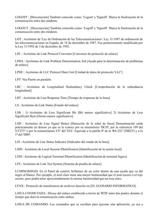 LOGOFF : [Desconexión] También conocido como: 'Logout' y 'Signoff'. Marca la finalización de la 
comunicación entre dos módems. 
LOGOUT : [Desconexión] También conocido como: 'Logoff' y 'Signoff'. Marca la finalización de la 
comunicación entre dos módems. 
LOT : Acrónimo de 'Ley de Ordenación de las Telecomunicaciones'. Ley 31/1987 de ordenación de 
las telecomunicaciones en España, de 18 de diciembre de 1987. Fue posteriormente modificada por 
la Ley 31/1992 de 3 de diciembre de 1992. 
LPC : Acrónimo de Link Protocol Converter [Conversor de protocolo de enlace] 
LPDA : Acrónimo de Link Problem Determination Aid [Ayuda para la determinación de problemas 
de enlace] 
LPDU : Acrónimo de LLC Protocol Data Unit [Unidad de datos de protocolo 'LLC'] 
LPT: Vea Puerto en paralelo. 
LRC : Acrónimo de Longitudinal Redundancy Check [Comprobación de la redundancia 
longitudinal] 
LRT : Acrónimo de Line Response Time [Tiempo de respuesta de la línea] 
LS : Acrónimo de Link Status [Estado del enlace] 
LSB : 1) Acrónimo de Less Significant Bit [Bit menos significativo] 2) Acrónimo de Less 
Significant Byte [Octeto menos significativo] 
LSD : Acrónimo de Line Signal Detect [Detección de la señal de línea] Denominación caída 
prácticamente en desuso ya que se la conoce por su mnemónico 'DCD', por la referencia 109 del 
'CCITT' o por la nomenclatura 'CF' del 'EIA'. Equivale a la patilla 8ª de la 'RS-232' ('DB25') y a la 
1ª del 'DB9'. 
LSI : Acrónimo de Line Status Indicator [Indicador del estado de la línea] 
LSID : Acrónimo de Local Session IDentification [Identificación de la sesión local] 
LTID : Acrónimo de Logical Terminal IDentification [Identificación de terminal lógico] 
LTS : Acrónimo de Link Test System [Sistema de prueba de enlace] 
LUMINOSIDAD: En el Panel de control, brillantez de un color dentro de una escala que va del 
negro al blanco. Por ejemplo, el azul claro tiene una mayor luminosidad que el azul oscuro o el rojo 
oscuro, pero podrá tener aproximadamente la misma luminosidad que un rosa claro. 
LYNX : Protocolo de transferencia de archivos descrito en [EL GLOSARIO INFORMATICO]. 
LíNEA CONMUTADA : Dícese del enlace establecido a través de 'RTB' entre dos puntos durante el 
tiempo que dura la comunicación entre ambos. 
LíNEA DE COMANDO: Los comandos que se escriben para ejecutar una aplicación, ya sea a 
 