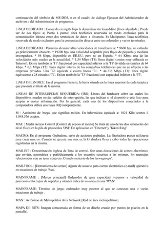 continuación del símbolo de MS-DOS, o en el cuadro de diálogo Ejecutar del Administrador de 
archivos o del Administrador de programas. 
LíNEA DEDICADA : Conocida en inglés bajo la denominación leased-line [línea alquilada]. Puede 
ser de dos tipos: a) Punto a punto: línea telefónica reservada de modo exclusivo para la 
comunicación directa entre dos terminales de datos a distancia. b) Multipunto: línea telefónica 
reservada de modo exclusivo para la comunicación directa entre un ordenador y varios terminales. 
LíNEA DEDICADA : Permiten alcanzar altas velocidades de transferencia: * 9600 bps, un estándar 
ya prácticamente obsoleto. * 19200 bps, una velocidad aceptable para flujos de pequeña y mediana 
envergadura. * 56 Kbps, disponible en EE.UU. pero no en España. * 64 Kbps, una de las 
velocidades más usadas en la actualidad. * 1,54 Mbps (T1): línea digital común muy utilizada en 
'Internet'. Existe también la 'T1' fraccional con capacidad inferior a la 'T1' dividida en canales de 64 
Kbps. * 6,3 Mbps (T2): línea digital interna de las compañías telefónicas que no se ofrecen a las 
empresas privadas. Una 'T2' equivale a cuatro líneas 'T1'. * 44,736 Mbps (T3): línea digital 
equivalente a 28 circuitos 'T1'. Existe también la 'T3' fraccional con capacidad inferior a la 'T3'. 
LíNEA DEL íNDICE: En el programa Fichero, la barra situada en la línea superior de cada tarjeta y 
que presenta el título de la misma. 
LíNEAS DE INTERRUPCIóN REQUERIDA: (IRO) Líneas del hardware sobre las cuales los 
dispositivos pueden enviar señales de interrupción, las que indican si el dispositivo está listo para 
aceptar o enviar información. Por lo general, cada uno de los dispositivos conectados a la 
computadora utiliza una línea IRQ independiente. 
M : Acrónimo de 'mega' que significa millón. En informática equivale a: 1024 Kilo-octetos ó 
1.048.576 octetos. 
MAC : Media Access Control [Control de acceso al medio] Se trata de uno de los dos subniveles del 
nivel físico en la pila de protocolos 'OSI'. De aplicación en 'Ethernet' y 'Token Ring'. 
MACRO: En el programa Grabadora, serie de acciones grabadas. La Grabadora puede utilizarse 
para crear macros. Cuando se ejecuta una macro, la Grabadora lleva a cabo todas las operaciones 
registradas en la misma. 
MAILIST : Denominación inglesa de 'lista de correo'. Son unas direcciones de correo electrónico 
que envían, automática y periódicamente a los usuarios suscritas a las mismas, los mensajes 
relacionados con un tema concreto. Complementario de los 'newsgroups'. 
MAILTOOL : [Herramienta de correo] Agente de usuario para correo electrónico (e-mail) operativo 
en estaciones de trabajo 'Sun'. 
MAINFRAME : [Marco principal] Ordenador de gran capacidad, recursos y velocidad de 
procesamiento capaz de soportar y atender miles de usuarios en una 'WAN'. 
MAINFRAME: Término de jerga; ordenador muy potente al que se conectan una o varias 
estaciones de trabajo . 
MAN : Acrónimo de Metropolitan Area Network [Red de área metropolitana] 
MAPA DE BITS: Imagen almacenada en forma de un diseño creado por puntos (o píxeles en la 
pantalla). 
 