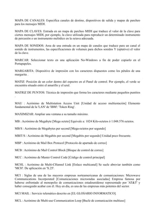 MAPA DE CANALES: Especifica canales de destino, dispositivos de salida y mapas de parcheo 
para los mensajes MIDI. 
MAPA DE CLAVES: Entrada en un mapa de parcheo MIDI que traduce el valor de la clave para 
ciertos mensajes MIDI, por ejemplo, la clave utilizada para reproducir un determinado instrumento 
de percusión o un instrumento melódico en la octava adecuada. 
MAPA DE SONIDOS: Area de una entrada en un mapa de canales que traduce para un canal el 
sonido de instrumentos, las especificaciones de volumen para dichos sonidos Y (optativo) el valor 
de la clave. 
MARCAR: Seleccionar texto en una aplicación No-Windows a fin de poder copiarlo en el 
Portapapeles. 
MARGARITA: Dispositivo de impresión con los caracteres dispuestos como los pétalos de una 
margarita . 
MATIZ: Posición de un color dentro del espectro en el Panel de control. Por ejemplo, el verde se 
encuentra situado entre el amarillo y el azul. 
MATRIZ DE PUNTOS: Técnica de impresión que forma los caracteres mediante pequeños puntitos 
. 
MAU : Acrónimo de Multistation Access Unit [Unidad de acceso multiestación] Elemento 
fundamental de la 'LAN' de 'IBM': 'Token Ring'. 
MAXIMIZAR: Ampliar una ventana a su tamaño máximo. 
MB : Acrónimo de Megabyte [Mega octeto] Equivale a: 1024 Kilo-octetos ó 1.048.576 octetos. 
MB/S : Acrónimo de Megabytes per second [Mega-octetos por segundo] 
MBIT/S : Acrónimo de Megabits per second [Megabits por segundo] Unidad poco frecuente. 
MBP : Acrónimo de Mail Box Protocol [Protocolo de apartado de correo] 
MCB : Acrónimo de Mail Control Block [Bloque de control de correo] 
MCC : Acrónimo de Master Control Code [Código de control principal] 
MCHL : Acrónimo de Multi-CHannel Link [Enlace multicanal] Se suele abreviar también como 
'MCH'. De aplicación en 'X.25'. 
MCI : Siglas de una de las mayores empresas norteamericanas de comunicaciones: Microwave 
Communications Incorporated [Comunicaciones microondas asociadas] Empresa famosa por 
haberse enfrentado al monopolio de comunicaciones estadounidense representado por 'AT&T' y 
haber conseguido acabar con él. Hoy en día, es una de las empresas más potentes del sector. 
MCI MAIL : Servicio telemático descrito en [EL GLOSARIO INFORMATICO]. 
MCL : Acrónimo de Multi-use Communication Loop [Bucle de comunicación multiuso] 
 