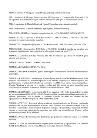 MCU : Acrónimo de Multipoint Control Unit [Unidad de control multipunto] 
MD5 : Acrónimo de Message Digest Algorithm #5 [Algoritmo nº5 de compendio de mensajes] Es 
un algoritmo de cifrado utilizado por diversos proveedores 'PPP' para la autentificación cifrada. 
MDLC : Acrónimo de Multiple Data Link Control [Control de enlace de datos múltiple] 
MDS : Acrónimo de Minimum Detectable Signal [Señal mínima detectable] 
MEAD DATA CENTRAL : Servicio telemático descrito en [EL GLOSARIO INFORMATICO]. 
MEGA-OCTETO : Equivale a: 1024 Kilo-octetos ó 1.048.576 octetos (2 elevado a 20). Más 
conocido por su acrónimo inglés: megabyte. 
MEGABYTE : [Mega-octeto] Equivale a: 1024 Kilo-octetos ó 1.048.576 octetos (2 elevado a 20). 
MEGAHERCIO : Equivalente a 1.000 KHz ó 100.000 Hz. Unidad de medida que se aplica con 
frecuencia en informática para especificar la velocidad de proceso de una 'CPU'. 
MEMORIA CONVENCIONAL: Primeros 640 KB de memoria que utiliza el MS-DOS para 
ejecutar aplicaciones. 
MEMORIA DE ACCESO ALEATORIO: Vea RAM. 
MEMORIA DE SóLO LECTURA: Vea ROM. 
MEMORIA DINæMICA: Memoria que ha de recargarse continuamente con el fin de mantener sus 
contenidos . 
MEMORIA EXPANDIDA: Memoria que utilizan algunas aplicaciones No-Windows además de la 
memoria convencional. La memoria expandida es un estándar antiguo que se está sustituyendo hoy 
por la memoria extendida. Sólo el software compatible con EMS puede utilizar memoria expandida. 
Cuando Windows se ejecuta en el modo extendido del 386, simula memoria expandida para 
aquellas aplicaciones que la necesiten. También denominada Memoria EMS. 
MEMORIA EXTENDIDA: Memoria más allá de un megabyte (MB) en las computadoras basadas 
en los procesadores 80286, 80386 y 80486. Windows utiliza memoria extendida para administrar y 
ejecutar aplicaciones. Por lo general, la memoria extendida no podrá ser utilizada por las 
aplicaciones No-Windows ni por MS-DOS. Vea también XMS. 
MEMORIA VIRTUAL: Sistema de administración de memoria utilizado por Windows en el modo 
extendido del 386, que permite ejecutar Windows como si hubiese más memoria de la que existe en 
realidad. La cantidad de memoria virtual disponible será igual a la cantidad de memoria RAM libre 
sumada al volumen de espacio de disco asignado a un archivo de intercambio que Windows utiliza 
para simular memoria RAM adicional. 
MEMORIA VOLATIL: Un mecanismo de memoria que pierde sus contenidos cuando se le corta la 
corriente . 
MEMORIA: Area de almacenamiento temporal para información y aplicaciones. Vea también 
RAM, ROM, Memoria convencional, Memoria expandida, Memoria extendida. 
 
