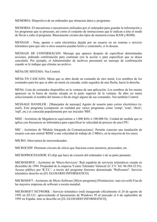 MEMORIA: Dispositivo de un ordenador que almacena datos y programas . 
MEMORIA: El mecanismo o mecanismos utilizados por el ordenador para guardar la información y 
los programas que se procesan, así como el conjunto de instrucciones que le indican a éste el modo 
de llevar a cabo el programa. Básicamente existen dos tipos de memoria (véase RAM y ROM). 
MENSAJE : Nota, apunte o carta electrónica dejada por un usuario en un sistema o servicio 
telemático para que otro u otros usuarios puedan leerlo y contestarlo, si lo desean. 
MENSAJE DE CONFIRMACIóN: Mensaje que aparece después de especificar determinadas 
acciones, pidiendo confirmación para continuar con la acción o para especificar que se desea 
cancelarla. Por ejemplo, el Administrador de archivos presentará un mensaje de confirmación 
cuando se le indique que elimine un archivo. 
MENú DE SISTEMA: Vea Control. 
MENú EN CASCADA: Menú que se abre desde un comando de otro menú. Los nombres de los 
comandos para los que se abre un menú en cascada, están seguidos de una flecha, hacia la derecha. 
MENú: Lista de comandos disponibles en la ventana de una aplicación. Los nombres de los menús 
aparecen en la barra de rnenús situada en la parte superior de la ventana. Se abre un menú 
seleccionando el nombre del mismo a fin de elegir alguno de sus comandos. Vea también Control. 
MESSAGE HANDLER : [Manejador de mensaje] Agente de usuario para correo electrónico (e-mail). 
Este programa (compuesto en realidad por varios programas como 'comp', 'scan', 'show', 
'repl', etc.) es conocido popularmente por sus iniciales 'MH'. 
MHZ : Acrónimo de Megahercio equivalente a 1.000 KHz ó 100.000 Hz. Unidad de medida que se 
aplica con frecuencia en informática para especificar la velocidad de proceso de una CPU. 
MIC : Acrónimo de 'Módulo Integrado de Comunicaciones'. Permite conectar una instalación de 
usuario con una central 'RDSI' a una velocidad de trabajo de 2 Mbit/s, en la mayoría de los casos. 
MICRO: Abreviatura de microordenador . 
MICROCHIP: Diminuto circuito de silicio que funciona como memoria, procesador, etc . 
MICROPROCESADOR: El chip que hace de corazón del ordenador o de su parte pensante . 
MICROSERVE : Acrónimo de 'Micro-Servicios'. Red española de servicios telemáticos creada en 
diciembre de 1994. Propiedad de la empresa 'Centre Telemàtic Valencià' (C.T.V. Tel: 96-584.52.91). 
Acceso público por 'R.T.C.'. a través del programa freeware denominado 'Wellcomm!'. Servicio 
telemático descrito en [EL GLOSARIO INFORMATICO]. 
MICROSOFT : Acrónimo de Micro Software [Micro programa] (Pronúnciese: mai-cro-soft) Una de 
las mayores empresas de software a escala mundial. 
MICROSOFT NETWORK : Servicio telemático (red) inaugurado oficialmente el 24 de agosto de 
1995 en EE.UU. aprovechando el lanzamiento de Windows 95 al mercado el 6 de septiembre de 
1995 en España. msn se describe en [EL GLOSARIO INFORMATICO]. 
 