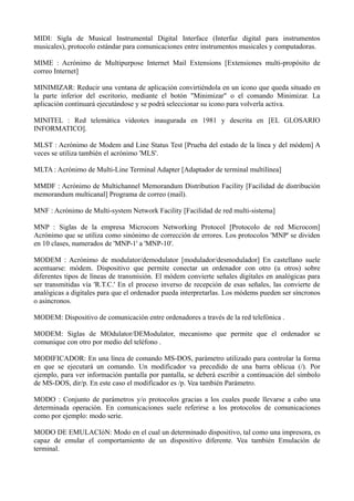 MIDI: Sigla de Musical Instrumental Digital Interface (Interfaz digital para instrumentos 
musicales), protocolo estándar para comunicaciones entre instrumentos musicales y computadoras. 
MIME : Acrónimo de Multipurpose Internet Mail Extensions [Extensiones multi-propósito de 
correo Internet] 
MINIMIZAR: Reducir una ventana de aplicación convirtiéndola en un icono que queda situado en 
la parte inferior del escritorio, mediante el botón "Minimizar" o el comando Minimizar. La 
aplicación continuará ejecutándose y se podrá seleccionar su icono para volverla activa. 
MINITEL : Red telemática videotex inaugurada en 1981 y descrita en [EL GLOSARIO 
INFORMATICO]. 
MLST : Acrónimo de Modem and Line Status Test [Prueba del estado de la línea y del módem] A 
veces se utiliza también el acrónimo 'MLS'. 
MLTA : Acrónimo de Multi-Line Terminal Adapter [Adaptador de terminal multilínea] 
MMDF : Acrónimo de Multichannel Memorandum Distribution Facility [Facilidad de distribución 
memorandum multicanal] Programa de correo (mail). 
MNF : Acrónimo de Multi-system Network Facility [Facilidad de red multi-sistema] 
MNP : Siglas de la empresa Microcom Networking Protocol [Protocolo de red Microcom] 
Acrónimo que se utiliza como sinónimo de corrección de errores. Los protocolos 'MNP' se dividen 
en 10 clases, numerados de 'MNP-1' a 'MNP-10'. 
MODEM : Acrónimo de modulator/demodulator [modulador/desmodulador] En castellano suele 
acentuarse: módem. Dispositivo que permite conectar un ordenador con otro (u otros) sobre 
diferentes tipos de líneas de transmisión. El módem convierte señales digitales en analógicas para 
ser transmitidas vía 'R.T.C.' En el proceso inverso de recepción de esas señales, las convierte de 
analógicas a digitales para que el ordenador pueda interpretarlas. Los módems pueden ser síncronos 
o asíncronos. 
MODEM: Dispositivo de comunicación entre ordenadores a través de la red telefónica . 
MODEM: Siglas de MOdulator/DEModulator, mecanismo que permite que el ordenador se 
comunique con otro por medio del teléfono . 
MODIFICADOR: En una línea de comando MS-DOS, parámetro utilizado para controlar la forma 
en que se ejecutará un comando. Un modificador va precedido de una barra oblicua (/). Por 
ejemplo, para ver información pantalla por pantalla, se deberá escribir a continuación del símbolo 
de MS-DOS, dir/p. En este caso el modificador es /p. Vea también Parámetro. 
MODO : Conjunto de parámetros y/o protocolos gracias a los cuales puede llevarse a cabo una 
determinada operación. En comunicaciones suele referirse a los protocolos de comunicaciones 
como por ejemplo: modo serie. 
MODO DE EMULACIóN: Modo en el cual un determinado dispositivo, tal como una impresora, es 
capaz de emular el comportamiento de un dispositivo diferente. Vea también Emulación de 
terminal. 
 