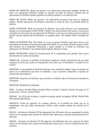 MODO DE GRáFICOS: Modo que permite a las aplicaciones representar imágenes además de 
texto. Las aplicaciones Windows siempre se ejecutan en modo de gráficos, mientras que las 
aplicaciones No-Windows pueden ejecutarse en modo de gráficos o en modo de texto. 
MODO DE TEXTO: Modo que permite a las aplicaciones presentar texto pero no imágenes 
gráficas. Muchas aplicaciones No-Windows funcionan en modo de texto. Vea también Modo de 
gráficos. 
MODO ESTáNDAR: Modo de ejecución de Windows que puede utilizarse con computadoras 
basadas en los procesadores 80286, 80386 y 80486. Este modo permite tener acceso a la memoria 
extendida, así como pasar de una aplicación No-Windows a otra, pero no ofrece memoria virtual ni 
permite ejecutar aplicaciones No-Windows en segundo plano. Vea también Modo extendido del 
386. 
MODO EXTENDIDO DEL 386: Modo en el que se ejecuta Windows para tener acceso a las 
capacidades de memoria virtual del procesador Intel 80386. En este modo, Windows parece utilizar 
más memoria de la disponible físicamente y puede trabajar en el modo de multitarea con 
aplicaciones No-Windows. Vea también Modo estándar, Memoria virtual. 
MODO PROTEGIDO: Modo de funcionamiento de la computadora que permite tener acceso 
directamente a la memoria extendida. 
MODULAR : Consiste en modificar la frecuencia, amplitud y demás características de una señal 
analógica de forma que pueda ser interpretada como datos por el destinatario o receptor de los 
mismos. 
MONITOR: a) una pantalla de televisión utilizada como unidad de display; carece de mandos de 
ajuste; b) la información que lleva el ordenador y que le permite comprender y ejecutar las 
instrucciones del programa . 
MONITOR: Dispositivo de hardware que convierte en señal de video la información contenida en 
la memoria. 
MONITOR: Pantalla de un ordenador . 
MOO : Acrónimo de Mud Object Oriented [Mud orientado al objeto]. Entorno de juego de rol 
multiusuario. Véase el vocablo 'MUD'. 
MOSAIC : En 1993 nace el primer y popular navegador gráfico de páginas 'HTML' (World Wide 
Web) denominado Mosaic. 
MOSAICO: Forma de organizar las ventanas abiertas en la pantalla de modo que no se 
superpongan, sino que todas permanezcan visibles. Cada ventana ocupará una porción de la 
pantalla. 
MOTAS : Acrónimo de Member Of The Appropriate Sex [Miembro del sexo apropiado] Se utiliza 
mucho en los mensajes entre usuarios de 'Internet' para indicar que se trata de una persona del sexo 
adecuado. 
MOTOS : Acrónimo de Member Of The Opposite Sex [Miembro del sexo opuesto] Se utiliza 
mucho en los mensajes entre usuarios de Internet para indicar que se trata de una persona del sexo 
contrario. 
 