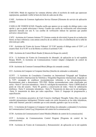 CASCADA: Modo de organizar las ventanas abiertas sobre el escritorio de modo que aparezcan 
superpuestas, quedando visible la barra de título de cada una de ellas. 
CASE : Acrónimo de Common Application Service Element [Elemento de servicio de aplicación 
común] 
CASILLA DE VERIFICACIóN: Pequeña casilla que aparece en un cuadro de diálogo junto a una 
opción y que se puede seleccionar o borrar. Cuando una casilla de verificación esté seleccionada 
aparecerá marcada con una X. Las casillas de verificación indican las opciones que pueden 
activarse o desactivarse. 
CATV : Acrónimo de Common Antenna TV [Antena común de televisión] A pesar de su traducción 
literal, no hace referencia a una antena colectiva de un edificio sino a la distribución de la señal de 
televisión por cable. 
CAV : Acrónimo de 'Centro de Acceso Videotex'. El 'CAV' permite el diálogo entre el 'CSV' y el 
usuario final. Si el 'CAV' es el de Ibertex se utiliza el acrónimo 'CAI'. 
CBH : Acrónimo de Control Block Header [Cabecera de bloque de control] 
CCA : 1) Acrónimo de 'Centro de Conmutación de Abonado', de aplicación en la red española 
Iberpac RSAN. 2) Acrónimo de Communications Control Adapter [Adaptador de control de 
comunicaciones] 
CCB : Acrónimo de Common Command Block [Bloque de comando común] 
CCI : Acrónimo de Computer to Computer Interface [Interfaz de ordenador a ordenador] 
CCITT : 1) Acrónimo de Consultative Committee on International Telegraph and Telephone 
[Comité Consultivo Internacional de Telefonía y Telegrafía] Organismo internacional, integrado en 
la 'UIT', encargado de establecer recomendaciones referentes a las telecomunicaciones. 
Recientemente pasó a denominarse: 'ITU-TSS'. Dichas recomendaciones están clasificadas por 
series: >Serie F: servicios telemáticos. >Serie G: red digital de transmisión. >Serie I: RDSI desde el 
punto de vista del usuario. >Serie M: gestión y conservación de redes. >Serie Q: señalización 
telefónica. >Serie T: terminales telemáticos. >Serie V: Transmisión de datos por la red analógica. 
>Serie X: transmisión de datos por redes específicas. >Serie Z: lenguajes de programación y 
especificación. 
CCITT : 2) Acrónimo peyorativo de Can't Conceive Intelligent Thoughts Today [Hoy no puedo 
concebir pensamientos inteligentes] Término usado con cierta frecuencia en las redes telemáticas, 
sobre todo 'Internet', para dar a entender que se está cansado, agotado o que 'no es mi día ...'. 
CCL : 1) Acrónimo de Computer to Computer Link [Enlace de ordenador a ordenador] 2) Acrónimo 
de Communication Control Log [Alojamiento del control de la comunicación] 
CCM : Acrónimo de Communication Control Module [Módulo de control de la comunicación] 
CCP : Acrónimo de Communications Control Program [Programa de control de las 
comunicaciones] 
CCR : Acrónimo de 'Centro de Conmutación y Retransmisión', de aplicación en la red española 
 