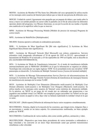 MOTSS : Acrónimo de Member Of The Same Sex [Miembro del sexo apropiado] Se utiliza mucho 
en los mensajes entre usuarios de Internet para indicar que se trata de una persona de diferente sexo. 
MOUSE: Unidad de control, ligeramente más pequeña que un paquete de tabaco, que rueda sobre la 
mesa y mueve en sentido paralelo un cursor sobre la pantalla con el fin de seleccionar las diferentes 
opciones dentro del programa. Los Mouses funcionan, ya sea por la acción de sus ruedas o leyendo 
una cuadrícula en la superficie sobre la que se mueven. 
MPM : Acrónimo de Message Processing Module [Módulo de proceso de mensaje] Programa de 
correo (mail). 
MPX : Acrónimo de MultiPleXor [Multiplexador] 
MS-DOS: Sistema operativo utilizado en ordenadores personales . 
MSB : 1) Acrónimo de Most Significant Bit [Bit más significativo] 2) Acrónimo de Most 
Significant Byte [Octeto más significativo] 
MSN : Acrónimo de Microsoft Network [Red Microsoft] con colores corporativos. Servicio 
telemático (red) inaugurado oficialmente el 24 de agosto de 1995 en EE.UU. aprovechando el 
lanzamiento de Windows 95 al mercado y el 6 de septiembre de 1995 en España. msn se describe en 
[EL GLOSARIO INFORMATICO]. 
MTA : 1) Acrónimo de 'Modo de Transferencia Asíncrono'. Es el modo de transferencia definido 
internacionalmente para la 'RDSI-BA' ('B-ISDN') en el que la información se organiza en células. 
Tecnología más conocida por sus siglas inglesas 'ATM'. En la actualidad existe una red piloto 'ATM' 
paneuropea en desarrollo. 2) Acrónimo de Multiple Terminal Access [Acceso de terminal múltiple] 
MTS : 1) Acrónimo de Message Telecommunications Service [Servicio de telecomunicaciones de 
mensaje] 2) Acrónimo de Message Transfer System [Sistema de transferencia de mensajes] Sistema 
de transferencia de mensajes de la norma 'X.400'. 
MUD : Acrónimo de Multi(ple) User Dimension [Dimensión multi-usuario] de Multi(ple) User 
Domain [Dominio multi-usuario] o de Multi(ple) User Dungeon [Mazmorra multi-usuario]. Se 
utiliza mucho en los mensajes entre usuarios de 'Internet' como sinónimo de: dimensión múltiple. 
En la práctica, un 'MUD' es un juego de rol creado por un ordenador que proporciona a sus 
jugadores una realidad virtual. Los 'MUDs' son complejos juegos (accesibles vía 'Telnet') en los que 
cada jugador asume un papel (o rol) y deja volar su fantasía explorando la realidad virtual en la que 
se sume. 
MULTICAST : [Multi-reparto] Difusión de información hacia varios receptores simultáneamente. 
MULTIMEDIA : Sistema, digital en la mayoría de las ocasiones, que integra texto, imágenes fijas o 
en movimiento y sonido en un único soporte. En comunicaciones multimedia, un buen ejemplo 
podría ser 'WWW'. 
MULTIMEDIA: Combinación de varios medios, tales como sonido, gráficos, animación y video. 
MULTIPLEXOR : Dispositivo que toma datos procedentes de varios terminales u ordenadores a 
baja velocidad y los convierte en un único flujo denominado canal que permite transmisiones 
simultáneas a alta velocidad. 
 