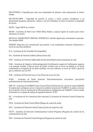 MULTITAREA: Capacidad que tiene una computadora de ejecutar varias aplicaciones al mismo 
tiempo. 
MULTIUSUARIO : Capacidad de permitir el acceso a varios usuarios simultáneos a un 
determinado programa, aplicación, sistema o servicio telemático en línea sin destruir la integridad 
de mismo. 
MUSE : Juego 'MUD' no violento. 
MUSH : Acrónimo de Mail User's SHell [Masa blanda y espesa] Agente de usuario para correo 
electrónico ('e-mail'). 
MUSICAL INSTRUMENT DIGITAL INTERFACE: Interfaz digital para instrumentos musicales. 
Vea también MIDI. 
MóDEM: Dispositivo de comunicación que permite a una computadora transmitir información a 
través de una línea telefónica. 
N/A : Acrónimo de Not Available [No disponible] 
NA : Acrónimo de Network Address [Dirección de red] 
NAF : Acrónimo de Network Addressable Facility [Facilidad de direccionamiento de red] 
NAK : Acrónimo de Negative AcKnowledgement [Confirmación negativa] Confirmación negativa 
a un mensaje recibido o falta de acuse de recibo. Carácter que se envía vía módem (o en local) 
confirmando la corrupción de los datos recibidos. En caso contrario, se envía un 'ACK' a pesar de 
que su antónimo real sea 'PA'. 
NAL : Acrónimo de Network Access Line [Línea de acceso de red] 
NATA : Acrónimo de North American Telecommunications Association [Asociación 
norteamericana de telecomunicaciones] 
NBF CP : Acrónimo de NetBIOS Frame Control Protocol [Protocolo de control de trama NetBIOS] 
Se emplea para configurar, activar y desactivar módulos de protocolo 'NetBEUI' en ambos extremos 
de la conexión. Este es el protocolo de Microsoft para la configuración de 'NetBEUI'. Está en estado 
de borrador en el equipo de trabajo de ingeniería Internet: 'IETF'. 
NC : 1) Acrónimo de No Connection [Sin conexión] 2) Acrónimo de Network Control [Control de 
red] 
NCB : Acrónimo de Node Control Block [Bloque de control de nodo] 
NCC : Acrónimo de Network Control Center [Centro de control de red] 
NCCP : Acrónimo de Network Communications Control Programa [Programa de control de las 
comunicaciones de red] 
NCP : Acrónimo de Network Control Program [Programa de control de red] 
 