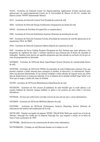 NCSA : Acrónimo de National Center for Supercomputing Applications [Centro nacional para 
aplicaciones de supercomputación] Centro de la Universidad de Illinois en EE.UU. creador del 
famoso cliente 'WWW' denominado 'Mosaic'. 
NCU : Acrónimo de Network Control Unit [Unidad de control de red] 
NDA : Acrónimo de Network Design Architecture [Arquitectura de diseño de red] 
NDAC : Acrónimo de Not Data ACcepted [No se aceptan datos] 
NDS : Acrónimo de Network Distribution Systems [Sistemas de distribución de red] 
NEF : Acrónimo de Network Extension Facility [Facilidad de extensión de red] De aplicación en la 
arquitectura 'SNA' de 'IBM'. 
NEO : Acrónimo de Network Expansion Option [Opción de expansión de red] 
NEP : Acrónimo de Never Ending Program [Programa sin fin] Término que suele aplicarse a los 
programas de vigilancia de redes o sistemas operativos que arrancan por el hecho de encender el 
ordenador. También suele decirse de aquellos programas que han entrado en un bucle sin fin por un 
error de programación no detectado. 
NETBIOS : Acrónimo de NETwork Basic Input/Output System [Sistema de entrada/salida básico 
de red] 
NETFIND : Acrónimo de NETwork FINDer [Localizador de red] Utilidad para sistemas Unix que 
permite explorar a fondo Internet para conseguir el nombre, la dirección y la información 'finger' 
sobre una persona determinada. Es un sistema complejo y lento además de requerir tener una cierta 
idea de dónde buscar a la persona indicada. Si no se dispone de la utilidad 'netfind' haga 'telnet' a un 
'host' que lo tenga y, desde allí, lance la utilidad. 
NETID : Acrónimo de NETwork IDentification [Identificación de red] 
NETIZENS : Acrónimo de Net citizens [Ciudadanos de red] Vocablo que se suele aplicar a un 
usuario habitual de 'Internet' aunque también se aplica a los usuarios de otras redes o servicios 
telemáticos. 
NETMAIL : [Correo por red] Correo enviado a través de una red con uno o varios destinatarios. 
NETMON : Acrónimo de NETwork MONitor [Monitor de red] 
NETPARS : Acrónimo de NETwork Performance Analysis Reporting System [Sistema de 
información del análisis del rendimiento de la red] 
NETSCAPE : Popular navegador de páginas 'HTML' (World Wide Web) que surgió tras el éxito de 
'Mosaic'. Netscape fue creado por la empresa Netscape Inc. que empezó a cotizar en la bolsa de 
Nueva York a principios de 1995. 
NETWORK : [Red] Servicio de comunicación de datos entre ordenadores. 
NETWORKING : [Trabajo en red] Mercado basado en el trabajo en red. 
 