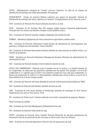NEWS : Denominación coloquial de "Usenet" (servicio 'Internet'). Se trata de un sistema de 
distribución de mensajes por temas denominados 'Newsgroups'. 
NEWSGROUP : [Grupo de noticias] Debería traducirse por 'grupos de discusión'. Sistema de 
distribución de mensajes por temas, operativo en 'Internet'. Complementario de las 'listas de correo'. 
NFS : Acrónimo de Network File System [Sistema de archivo en red] 
NFW : Acrónimo de No Fucking Way [De ninguna jodida manera] Expresión popularmente 
utilizada entre los usuarios de Internet, evitando escribir palabras soeces. 
NIA : Acrónimo de Network Interface Adapter [Adaptador del interfaz de red] 
NIBBLE : [Mordisco] Agrupación de 4 bits consecutivos equivalente a medio octeto. 
NIC : Acrónimo de Network Information Center [Centro de información de red] Organismo que 
gestiona y coordina una red telemática. Véase 'InterNIC'. 
NII : Acrónimo de Network Interconnect Interface [Interfaz de interconexión de red] Se refiere a un 
interfaz de programas. 
NIMS : Acrónimo de Network Information Management Systems [Sistemas de administración de 
información de red] 
NIU : Acrónimo de Network Interface Unit [Unidad de interfaz de red] 
NIVEL DE COMPRESIóN : Relación entre el tamaño real de un archivo y su tamaño después de 
ser comprimido. Se indica por dos guarismos separados por dos puntos. Por ejemplo si el nivel de 
compresión es 3:1 significa que el archivo sin comprimir ocupa tres veces más que comprimido. La 
técnica de compresión de archivos es frecuentemente utilizada para enviar archivos a través de la 
línea telefónica en el menor tiempo posible. 
NJE : Acrónimo de Network Job Entry [Entrada de tarea de red] Protocolo desarrollado por 'IBM'. 
NJI : Acrónimo de Network Job Interface [Interfaz de tarea de red] 
NJIT : Acrónimo de New Jersey Institute of Technology [Instituto de tecnología de 'New Jersey'] 
Organización con sede en 'New Jersey', USA. 
NL : Acrónimo de 'Nodo Local'. Término utilizado en la red de conmutación de paquetes 'Iberpac'. 
NLQ: Escritura de calidad . 
NM : Acrónimo de Network Management [Administración de red] 
NN : Acrónimo de Network Node [Nodo de red] 
NNTP : Acrónimo de Network News Transfer Protocol [Protocolo de red para transferencia de 
noticias] Se trata de un protocolo de alto nivel que se utiliza en las 'news' de 'Internet'. 
NOC : Acrónimo de Network Operations Center [Centro de operaciones de red] 
 