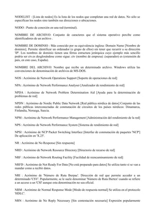 NODELIST : [Lista de nodos] Es la lista de los nodos que completan una red de datos. No sólo se 
especifican los nodos sino también sus direcciones o ubicaciones. 
NODO : Punto de conexión en una red (terminal). 
NOMBRE DE ARCHIVO: Conjunto de caracteres que el sistema operativo percibe como 
identificadores de un archivo . 
NOMBRE DE DOMINIO : Más conocido por su equivalencia inglesa: Domain Name [Nombre de 
dominio]. Permite identificar un ordenador (o grupo de ellos) sin tener que recurrir a su dirección 
'IP'. Los nombres de dominio tienen una férrea estructura jerárquica cuyo ejemplo más sencillo 
podría ser ctv.es desglosándose como sigue: ctv (nombre de empresa) .(separador) es (extensión de 
país, en este caso, España). 
NOMBRE DEL ARCHIVO: Nombre que recibe un determinado archivo. Windows utiliza las 
convenciones de denominación de archivos de MS-DOS. 
NOS : Acrónimo de Network Operations Support [Soporte de operaciones de red] 
NPA : Acrónimo de Network Performance Analyser [Analizador de rendimiento de red] 
NPDA : Acrónimo de Network Problem Determination Aid [Ayuda para la determinación de 
problemas de red] 
NPDN : Acrónimo de Nordic Public Data Network [Red pública nórdica de datos] Conjunto de las 
redes públicas interconectadas de conmutación de circuitos de los países nórdicos: Dinamarca, 
Finlandia, Noruega, Suecia. 
NPM : Acrónimo de Network Performance Management [Administración del rendimiento de la red] 
NPS : Acrónimo de Network Performance System [Sistema de rendimiento de red] 
NPSI : Acrónimo de NCP Packet Switching Interface [Interfaz de conmutación de paquetes 'NCP'] 
De aplicación en 'X.25'. 
NR : Acrónimo de No Response [Sin respuesta] 
NRD : Acrónimo de Network Resource Directory [Directorio de recurso de red] 
NRF : Acrónimo de Network Routing Facility [Facilidad de reencaminamiento de red] 
NRFD : Acrónimo de Not Ready For Data [No está preparado para datos] Se utiliza tanto si se van a 
mandar como a recibir datos. 
NRI : Acrónimo de 'Número de Ruta Iberpac'. Dirección de red que permite acceder a un 
determinado 'CSV'. Popularmente, se le suele denominar 'Número de Ruta Ibertex' cuando se refiere 
a un acceso a un 'CSI' aunque esta denominación no sea oficial. 
NRM : Acrónimo de Normal Response Mode [Modo de respuesta normal] Se utiliza en el protocolo 
'HDLC'. 
NRN : Acrónimo de No Reply Necessary [Sin contestación necesaria] Expresión popularmente 
 