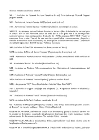 utilizada entre los usuarios de Internet. 
NS : 1) Acrónimo de Network Services [Servicios de red] 2) Acrónimo de Network Support 
[Soporte de red] 
NSA : Acrónimo de Network Service Aid [Ayuda de servicio de red] 
NSF : Acrónimo de National Science Foundation [Fundación nacional para la ciencia] 
NSFNET : Acrónimo de National Science Foundation Network [Red de la fundación nacional para 
la ciencia] Red de alta velocidad creada en 1986 por la 'NSF' para unir a los investigadores 
norteamericanos a cinco grandes centros de cálculo. En 1987 las empresas 'IBM', 'MCI' y 'Merit' se 
encargaron de su gestión. Esta red fue todo un éxito, expandiéndose con suma rapidez y llegando a 
conectar a numerosas redes académicas y de investigación estatales norteamericanas. Desapareció 
oficialmente a principios de 1995 tras casi 9 años de existencia. 
NSI : Acrónimo de Non-SNA Interconnection [Interconexión no 'SNA'] 
NSM : Acrónimo de Network Support Manager [Administración de soporte de red] 
NSPE : Acrónimo de Network Services Procedure Error [Error de procedimiento de los servicios de 
red] 
NT : Acrónimo de Network Termination [Terminación de red] 
NTI : Acrónimo de Northern Telecommunications Inc. [Asociación de telecomunicaciones del 
norte] 
NTN : Acrónimo de Network Terminal Number [Número de terminal de red] 
NTO : Acrónimo de Network Terminal Option [Opción de terminal de red] 
NTRI : Acrónimo de 'NCP' Token Ring Interface [Interfaz Token Ring 'NCP'] 
NTT : Acrónimo de Nippon Telegraph and Telephone Co. [Corporación nipona de teléfonos y 
telégrafos] 
NVT : Acrónimo de Network Virtual Terminal [Terminal virtual de red] 
NWA : Acrónimo de NetWork Analyser [Analizador de red] 
OB : Acrónimo de Obligatory [Obligatorio] Se utiliza como prefijo en los mensajes entre usuarios 
de 'Internet'. Un ejemplo podría ser: Objoke [Chiste obligatorio] 
OBJETO INCRUSTADO: Información creada en un documento y que se ha insertado en otro. Por 
lo general, los documentos son creados en aplicaciones diferentes. Los objetos incrustados pueden 
editarse dentro del documento de destino. Vea también Objeto vinculado. 
OBJETO VINCULADO: En el documento de destino, representación visual de un objeto o icono de 
la aplicación utilizada para crearlo. 
OBJETO: En el contexto del procedimiento OLE (vinculación e incrustación de objetos), cualquier 
 