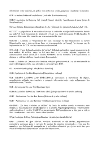información como un dibujo, un gráfico o un archivo de sonido, que puede vincularse o incrustarse. 
OCI : Acrónimo de Open/Close Indicator [Indicador de abierto/cerrado] 
OCLCI : Acrónimo de Outgoing Call Logical Channel Identifier [Identificador de canal lógico de 
llamada saliente] 
OCTAL: Sistema de numeración basado en el ocho (utilizando los números 0, 1, 2, 3, 4, 5, 6 y 7) . 
OCTETO : Agrupación de 8 bits consecutivos que el ordenador maneja simultáneamente. Puesto 
que cada 'bit' puede representar dos estados (0 y 1), un byte puede representar 256 (2 elevado a 8) 
caracteres diferentes. Más conocido por su acrónimo inglés: byte. 
ODETTE : Acrónimo de Organization for Data Exchange by Tele-Transmission in Europe 
[Organización para el intercambio de datos por tele-transmisión en Europa] Fue formada para la 
implementación de 'EDI' en el sector europeo del automóvil. 
OFF-LINE : [Fuera de línea] Antónimo de 'on-line'. 1) Estado del módem cuando se desconecta de 
otro módem. El módem apaga un led específico si es externo. Algunos programas de 
comunicaciones suelen visualizar el vocablo 'OFFLINE' en ese momento. 2) Coloquialmente se 
dice que se está fuera de línea cuando se está desconectado. 
OFTP : Acrónimo de ODETTE File Transfer Protocolo [Protocolo ODETTE de transferencia de 
archivos] Este protocolo ha sido adoptado en varios servicios 'EDI'. 
OL : Acrónimo de Outgoing Links [Enlaces de salida] 
OLD : Acrónimo de On-Line Diagnostics [Diagnósticos en línea] 
OLE (OBJECT LINKING AND EMBEDDING): Vinculación e incrustación de objetos, 
procedimiento utilizado para transferir y compartir información entre varias aplicaciones. Vea 
también Incrustar, Vincular. 
OLT : Acrónimo de On-Line Test [Prueba en línea] 
OLTCB : Acrónimo de On-Line Test Control Block [Bloque de control de prueba en línea] 
OLTS : Acrónimo de On-Line Test System [Sistema de prueba en línea] 
OLTT : Acrónimo de On-Line Terminal Test [Prueba de terminal en línea] 
ON-LINE : [En línea] Antónimo de 'off-line'. 1) Estado del módem cuando se conecta a otro 
módem. El módem enciende un led específico si es externo. Algunos programas de comunicaciones 
suelen visualizar el vocablo 'ONLINE' en ese momento. 2) Coloquialmente se dice que se está en 
línea cuando se está conectado a un servicio telemático. 
ONA : Acrónimo de Open Network Architecture [Arquitectura de red abierta] 
ONP : Acrónimo de Open Network Provision [Suministro de red abierta] Reglamentación 
comunitaria estipulada para el servicio de alquiler de circuitos encaminada a evitar que los 
operadores que disfrutan del monopolio de la red utilicen el control que ejercen sobre ésta para 
evitar la competencia de terceros en los servicios liberalizados. 
 