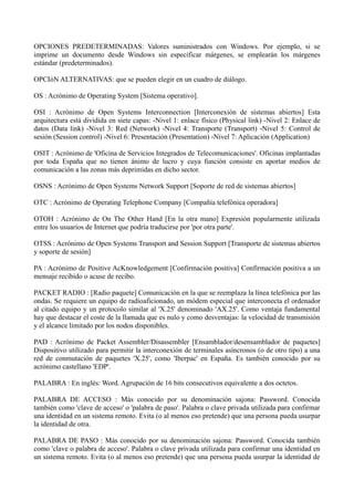 OPCIONES PREDETERMINADAS: Valores suministrados con Windows. Por ejemplo, si se 
imprime un documento desde Windows sin especificar márgenes, se emplearán los márgenes 
estándar (predeterminados). 
OPCIóN ALTERNATIVAS: que se pueden elegir en un cuadro de diálogo. 
OS : Acrónimo de Operating System [Sistema operativo]. 
OSI : Acrónimo de Open Systems Interconnection [Interconexión de sistemas abiertos] Esta 
arquitectura está dividida en siete capas: -Nivel 1: enlace físico (Physical link) -Nivel 2: Enlace de 
datos (Data link) -Nivel 3: Red (Network) -Nivel 4: Transporte (Transport) -Nivel 5: Control de 
sesión (Session control) -Nivel 6: Presentación (Presentation) -Nivel 7: Aplicación (Application) 
OSIT : Acrónimo de 'Oficina de Servicios Integrados de Telecomunicaciones'. Oficinas implantadas 
por toda España que no tienen ánimo de lucro y cuya función consiste en aportar medios de 
comunicación a las zonas más deprimidas en dicho sector. 
OSNS : Acrónimo de Open Systems Network Support [Soporte de red de sistemas abiertos] 
OTC : Acrónimo de Operating Telephone Company [Compañía telefónica operadora] 
OTOH : Acrónimo de On The Other Hand [En la otra mano] Expresión popularmente utilizada 
entre los usuarios de Internet que podría traducirse por 'por otra parte'. 
OTSS : Acrónimo de Open Systems Transport and Session Support [Transporte de sistemas abiertos 
y soporte de sesión] 
PA : Acrónimo de Positive AcKnowledgement [Confirmación positiva] Confirmación positiva a un 
mensaje recibido o acuse de recibo. 
PACKET RADIO : [Radio paquete] Comunicación en la que se reemplaza la línea telefónica por las 
ondas. Se requiere un equipo de radioaficionado, un módem especial que interconecta el ordenador 
al citado equipo y un protocolo similar al 'X.25' denominado 'AX.25'. Como ventaja fundamental 
hay que destacar el coste de la llamada que es nulo y como desventajas: la velocidad de transmisión 
y el alcance limitado por los nodos disponibles. 
PAD : Acrónimo de Packet Assembler/Disassembler [Ensamblador/desensamblador de paquetes] 
Dispositivo utilizado para permitir la interconexión de terminales asíncronos (o de otro tipo) a una 
red de conmutación de paquetes 'X.25', como 'Iberpac' en España. Es también conocido por su 
acrónimo castellano 'EDP'. 
PALABRA : En inglés: Word. Agrupación de 16 bits consecutivos equivalente a dos octetos. 
PALABRA DE ACCESO : Más conocido por su denominación sajona: Password. Conocida 
también como 'clave de acceso' o 'palabra de paso'. Palabra o clave privada utilizada para confirmar 
una identidad en un sistema remoto. Evita (o al menos eso pretende) que una persona pueda usurpar 
la identidad de otra. 
PALABRA DE PASO : Más conocido por su denominación sajona: Password. Conocida también 
como 'clave o palabra de acceso'. Palabra o clave privada utilizada para confirmar una identidad en 
un sistema remoto. Evita (o al menos eso pretende) que una persona pueda usurpar la identidad de 
 