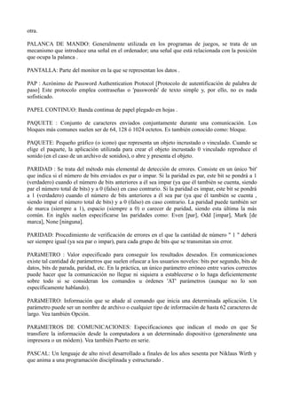 otra. 
PALANCA DE MANDO: Generalmente utilizada en los programas de juegos, se trata de un 
mecanismo que introduce una señal en el ordenador; una señal que está relacionada con la posición 
que ocupa la palanca . 
PANTALLA: Parte del monitor en la que se representan los datos . 
PAP : Acrónimo de Password Authentication Protocol [Protocolo de autentificación de palabra de 
paso] Este protocolo emplea contraseñas o 'passwords' de texto simple y, por ello, no es nada 
sofisticado. 
PAPEL CONTINUO: Banda continua de papel plegado en hojas . 
PAQUETE : Conjunto de caracteres enviados conjuntamente durante una comunicación. Los 
bloques más comunes suelen ser de 64, 128 ó 1024 octetos. Es también conocido como: bloque. 
PAQUETE: Pequeño gráfico (o icono) que representa un objeto incrustado o vinculado. Cuando se 
elige el paquete, la aplicación utilizada para crear el objeto incrustado 0 vinculado reproduce el 
sonido (en el caso de un archivo de sonidos), o abre y presenta el objeto. 
PARIDAD : Se trata del método más elemental de detección de errores. Consiste en un único 'bit' 
que indica si el número de bits enviados es par o impar. Si la paridad es par, este bit se pondrá a 1 
(verdadero) cuando el número de bits anteriores a él sea impar (ya que él también se cuenta, siendo 
par el número total de bits) y a 0 (falso) en caso contrario. Si la paridad es impar, este bit se pondrá 
a 1 (verdadero) cuando el número de bits anteriores a él sea par (ya que él también se cuenta , 
siendo impar el número total de bits) y a 0 (falso) en caso contrario. La paridad puede también ser 
de marca (siempre a 1), espacio (siempre a 0) o carecer de paridad, siendo esta última la más 
común. En inglés suelen especificarse las paridades como: Even [par], Odd [impar], Mark [de 
marca], None [ninguna]. 
PARIDAD: Procedimiento de verificación de errores en el que la cantidad de número " 1 " deberá 
ser siempre igual (ya sea par o impar), para cada grupo de bits que se transmitan sin error. 
PARáMETRO : Valor especificado para conseguir los resultados deseados. En comunicaciones 
existe tal cantidad de parámetros que suelen ofuscar a los usuarios noveles: bits por segundo, bits de 
datos, bits de parada, paridad, etc. En la práctica, un único parámetro erróneo entre varios correctos 
puede hacer que la comunicación no llegue ni siquiera a establecerse o lo haga deficientemente 
sobre todo si se consideran los comandos u órdenes 'AT' parámetros (aunque no lo son 
específicamente hablando). 
PARáMETRO: Información que se añade al comando que inicia una determinada aplicación. Un 
parámetro puede ser un nombre de archivo o cualquier tipo de información de hasta 62 caracteres de 
largo. Vea también Opción. 
PARáMETROS DE COMUNICACIONES: Especificaciones que indican el modo en que Se 
transfiere la información desde la computadora a un determinado dispositivo (generalmente una 
impresora o un módem). Vea también Puerto en serie. 
PASCAL: Un lenguaje de alto nivel desarrollado a finales de los años sesenta por Niklaus Wirth y 
que anima a una programación disciplinada y estructurado . 
 