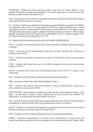 PASSWORD : [Palabra de acceso] Conocida también como 'clave de acceso'. Palabra o clave 
privada utilizada para confirmar una identidad en un sistema remoto que se utiliza para que una 
persona no pueda usurpar la identidad de otra. 
PAX : Acrónimo de Private Automatic eXchange [Intercambio automático privado] Suele aplicarse 
al intercambio de información y/o mensajes. 
PC : Acrónimo de Personal Computer [Computadora personal] Ordenador presentado por 'IBM' el 
12 de agosto de 1981 en EE.UU. y comercializado en 1982. Fue el primer ordenador que se vendió 
masivamente en todo el mundo siendo su denominación original: 'IBM PC'. Con la idea de que el 
ordenador debía transportarse, surgió su primer competidor: 'Compaq' que lanzó en 1982 su propio 
portable. El despegue real del 'PC' llegó en 1983 cuando 'IBM' anunció un auténtico estándar: el 'PC 
XT' siendo posteriormente culminado por el 'PC AT'. 
PC : Magnet Servicio telemático descrito en [EL GLOSARIO INFORMATICO]. 
PC/AT : Acrónimo de Personal Computer/Advanced Technology [Ordenador personal/Tecnología 
avanzada] 
PCCSI : Acrónimo de PC Communications Subsystem Interface [Interfaz del subsistema de 
comunicaciones del PC] 
PCCU : Acrónimo de Primary Communication Control Unit [Unidad de control de comunicación 
primaria] 
PCNE : Acrónimo de Protocol Converter for Non-SNA Equipment [Conversor de protocolo para 
equipos no 'SNA'] 
PCNET : Acrónimo de PC Local Area Network [Red de área local de 'PC'] No se aplica a redes 
'Token Ring'. 
PDA : Acrónimo de Physical Device Address [Dirección de dispositivo físico] 
PDN : Acrónimo de Public Data Network [Red pública de datos] 
PDU : Acrónimo de Protocol Data Unit [Unidad de datos de protocolo] De aplicación en 
interconexión de sistemas abiertos ('OSI'). 
PEER-TO-PEER : [De semejante a semejante] Su traducción más exacta aunque no literal es 'entre 
pares' y la más usual es: 'punto a punto'. Ejemplos de este tipo de redes son: 'Windows For 
Workgroup 3.11' de Microsoft y 'Personal Netware' de Novell. 
PEG : Acrónimo de Paneuropean EDI Group [Grupo EDI paneuropeo] Grupos 'EDI' paneuropeos 
encargados de coordinar acciones 'EDI' a nivel continental por sectores económicos. 
PEGAR: Transferir el contenido del Portapapeles a una aplicación. Para realizar esta tarea, muchas 
aplicaciones incluyen un comando Pegar en su menú Edición. 
PEM : Acrónimo de Privacy-Enhanced Mail [Correo con confidencialidad ampliada] 
PERFIL : Información almacenada en un sistema remoto (normalmente un 'host') sobre cada 
usuario autorizado a conectarse con el fin de adaptarse a sus características técnicas y lógicas. Suele 
 