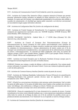 'Iberpac RSAN'. 
CCU : Acrónimo de Communication Control Unit [Unidad de control de comunicación] 
CD-I : Acrónimo de Compact Disc Interactive [Disco compacto interactivo] Sistema que permite 
presentar información (juegos incluidos) en pantalla de forma interactiva con el usuario que lo 
manipula. Se espera que este formato vaya adquiriendo popularidad en los próximos años debido a 
su poder de comunicación y la facilidad que supone poder conectarlo a un televisor convencional 
sin necesidad de ningún equipo informático adicional. 
CDF : Acrónimo de Configuration Data File [Archivo de configuración de datos] 
CEN : Acrónimo de 'Comité Europeo de Normalización'. Es el organismo normalizador europeo 
compuesto por organizaciones nacionales como son: 'AENOR' (España), 'AFNOR' (Francia), 'BSI' 
(Gran Bretaña), 'DIN' (Alemania), etc. 
CENTRE TELEMàTIC VALENCIà : Gabriel Miró, 4 - 1º 03590 Altea (Alicante) Tel: (96) 
584.52.91 Fax: (96) 584.48.96 
CEPT : Acrónimo de Council of European Post Telecommunications [Consejo de 
telecomunicaciones de correos europeas] Se suele utilizar equivocadamente como sinónimo de 
estándar de videotex. En realidad es un órgano consultivo europeo que realiza recomendaciones en 
los estándares de telecomunicaciones y normas administrativas de interés común con el fin de 
conseguir una normalización (estandarización) y una organización de las administraciones europeas 
de correos y telecomunicaciones.. Es conocido por haber establecido, entre otras, las normas del 
videotex europeo: CEPT-1 (por ejemplo Ibertex, España), CEPT-2 (por ejemplo Teletel, Francia) y 
CEPT-3. Desde 1988 ha sido reemplazado por el 'ETSI'. 
CERN : Acrónimo de Conseil Européen pour la Recherche Nucléaire [Consejo europeo para la 
investigación nuclear] Organización con sede en Ginebra (Suiza). 
CERRAR: Eliminar una ventana o cuadro de diálogo o salir de una aplicación. Una ventana puede 
cerrarse utilizando el comando Cerrar del menú Control. Cerrar una ventana de aplicación equivale 
a salir de dicha aplicación. 
CGI : Acrónimo de Common Gateway Interface [Interfaz común de puerta de acceso] 
CHAP : Acrónimo de Challenge-Handshake Authentication Protocol [Protocolo de autentificación 
'Challenge-Handshake'] Este protocolo permite diversos tipos de algoritmos de cifrado o 
encriptación como: 'MD5' y 'DES'. 
CHAT : [Charla] Las conversaciones electrónicas entre personas suelen denominarse 'chat' en todos 
los países de habla sajona. En los países de habla latina como España se han acuñado otros términos 
como: tele-diálogos, tele-conferencias o diálogos en directo. Permite una conversación entre dos o 
más usuarios conectados en tiempo real a través del monitor y del teclado. 
CHECKSUM : [Suma de comprobación] Es el más elemental de los controles de errores. Consiste 
normalmente en un único octeto obtenido mediante una o varias operaciones matemáticas realizadas 
sobre todos los octetos de un bloque de datos con el fin de controlar los posibles errores que se 
produzcan durante una transmisión. Si el 'checksum' no es el esperado se reenvía el bloque erróneo. 
CI : Acrónimo de Communications Interface [Interfaz de comunicaciones] 
 