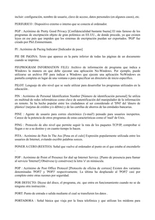 incluir: configuración, nombre de usuario, clave de acceso, datos personales (en algunos casos), etc. 
PERIFéRICO : Dispositivo externo o interno que se conecta al ordenador. 
PGP : Acrónimo de Pretty Good Privacy [Confidencialidad bastante buena] El más famoso de los 
programas de encriptación objeto de gran polémica en EE.UU., de donde procede, ya que existen 
leyes en ese país que impiden que los sistemas de encriptación puedan ser exportados. 'PGP' fue 
creado por Phil Zimmermann. 
PI : Acrónimo de Pacing Indicator [Indicador de paso] 
PIE DE PáGINA: Texto que aparece en la parte inferior de todas las páginas de un documento 
cuando se imprime. 
PIF(PROGRAM INFORMATION FILE): Archivo de información de programa que indica a 
Windows la manera en que debe ejecutar una aplicación No-Windows. Por ejemplo, puede 
utilizarse un archivo PIF para indicar a Windows que ejecute una aplicación NoWindows en 
pantalla completa en lugar de una ventana o para especificar un directorio de inicio específico. 
PILOT: Lenguaje de alto nivel que se suele utilizar para desarrollar los programas utilizados en la 
educación . 
PIN : Acrónimo de Personal Identification Number [Número de identificación personal] Se utiliza 
en multitud de redes informáticas como clave de autentificación del manipulador de la información 
en remoto. Se ha hecho popular entre los ciudadanos al ser considerado el 'DNI' del 'dinero de 
plástico' (tarjetas de crédito y/o débito) y de las cartillas de ahorros de las entidades bancarias. 
PINE : Agente de usuario para correo electrónico ('e-mail') pensado para usuarios inexpertos. 
Carece de la potencia de otros programas de estas características como el 'mail' de Unix. 
PING : Protocolo de alto nivel que permite seguir la ruta de los paquetes TCP/IP, comprobar si 
llegan o no a su destino y en cuanto tiempo lo hacen. 
PITA : Acrónimo de Pain In The Ass [Pena en el culo] Expresión popularmente utilizada entre los 
usuarios de Internet, evitando escribir palabras soeces. 
PONER A CERO (RESTEO): Señal que vuelve al ordenador al punto en el que estaba al encenderlo 
. 
POP : Acrónimo de Point of Presence for dial up Internet Service. [Punto de presencia para llamar 
al servicio 'Internet'] Obsérvese (y consérvese) la letra 'o' en minúscula. 
POP : Acrónimo de Post Office Protocol [Protocolo de oficina de correos] Existen dos variantes 
denominadas 'POP2' y 'POP3' respectivamente. La última ha desplazado al 'POP2' casi por 
completo entre otras razones por seguridad. 
POR DEFECTO: Dícese del disco, el programa, etc. que entra en funcionamiento cuando no se da 
ninguna otra instrucción . 
PORT: Punto de entrada o salida mediante el cual se transfieren los datos . 
PORTADORA : Señal básica que viaja por la línea telefónica y que utilizan los módems para 
 