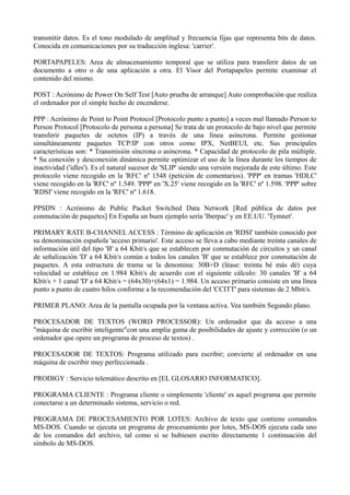 transmitir datos. Es el tono modulado de amplitud y frecuencia fijas que representa bits de datos. 
Conocida en comunicaciones por su traducción inglesa: 'carrier'. 
PORTAPAPELES: Area de almacenamiento temporal que se utiliza para transferir datos de un 
documento a otro o de una aplicación a otra. El Visor del Portapapeles permite examinar el 
contenido del mismo. 
POST : Acrónimo de Power On Self Test [Auto prueba de arranque] Auto comprobación que realiza 
el ordenador por el simple hecho de encenderse. 
PPP : Acrónimo de Point to Point Protocol [Protocolo punto a punto] a veces mal llamado Person to 
Person Protocol [Protocolo de persona a persona] Se trata de un protocolo de bajo nivel que permite 
transferir paquetes de octetos (IP) a través de una línea asíncrona. Permite gestionar 
simultáneamente paquetes TCP/IP con otros como IPX, NetBEUI, etc. Sus principales 
características son: * Transmisión síncrona o asíncrona. * Capacidad de protocolo de pila múltiple. 
* Su conexión y desconexión dinámica permite optimizar el uso de la línea durante los tiempos de 
inactividad ('idles'). Es el natural sucesor de 'SLIP' siendo una versión mejorada de este último. Este 
protocolo viene recogido en la 'RFC' nº 1548 (petición de comentarios). 'PPP' en tramas 'HDLC' 
viene recogido en la 'RFC' nº 1.549. 'PPP' en 'X.25' viene recogido en la 'RFC' nº 1.598. 'PPP' sobre 
'RDSI' viene recogido en la 'RFC' nº 1.618. 
PPSDN : Acrónimo de Public Packet Switched Data Network [Red pública de datos por 
conmutación de paquetes] En España un buen ejemplo sería 'Iberpac' y en EE.UU. 'Tymnet'. 
PRIMARY RATE B-CHANNEL ACCESS : Término de aplicación en 'RDSI' también conocido por 
su denominación española 'acceso primario'. Este acceso se lleva a cabo mediante treinta canales de 
información útil del tipo 'B' a 64 Kbit/s que se establecen por conmutación de circuitos y un canal 
de señalización 'D' a 64 Kbit/s común a todos los canales 'B' que se establece por conmutación de 
paquetes. A esta estructura de trama se la denomina: 30B+D (léase: treinta bé más dé) cuya 
velocidad se establece en 1.984 Kbit/s de acuerdo con el siguiente cálculo: 30 canales 'B' a 64 
Kbit/s + 1 canal 'D' a 64 Kbit/s = (64x30)+(64x1) = 1.984. Un acceso primario consiste en una línea 
punto a punto de cuatro hilos conforme a la recomendación del 'CCITT' para sistemas de 2 Mbit/s. 
PRIMER PLANO: Area de la pantalla ocupada por la ventana activa. Vea también Segundo plano. 
PROCESADOR DE TEXTOS (WORD PROCESSOR): Un ordenador que da acceso a una 
"máquina de escribir inteligente"con una amplia gama de posibilidades de ajuste y corrección (o un 
ordenador que opere un programa de proceso de textos) . 
PROCESADOR DE TEXTOS: Programa utilizado para escribir; convierte al ordenador en una 
máquina de escribir muy perfeccionada . 
PRODIGY : Servicio telemático descrito en [EL GLOSARIO INFORMATICO]. 
PROGRAMA CLIENTE : Programa cliente o simplemente 'cliente' es aquel programa que permite 
conectarse a un determinado sistema, servicio o red. 
PROGRAMA DE PROCESAMIENTO POR LOTES: Archivo de texto que contiene comandos 
MS-DOS. Cuando se ejecuta un programa de procesamiento por lotes, MS-DOS ejecuta cada uno 
de los comandos del archivo, tal como si se hubiesen escrito directamente 1 continuación del 
símbolo de MS-DOS. 
 